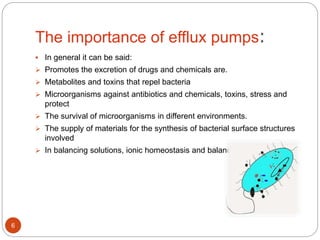 The importance of efflux pumps:
 In general it can be said:
 Promotes the excretion of drugs and chemicals are.
 Metabolites and toxins that repel bacteria
 Microorganisms against antibiotics and chemicals, toxins, stress and
protect
 The survival of microorganisms in different environments.
 The supply of materials for the synthesis of bacterial surface structures
involved
 In balancing solutions, ionic homeostasis and balance are important.
6
 