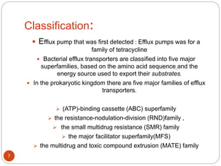 Classification:
 Efflux pump that was first detected : Efflux pumps was for a
family of tetracycline
 Bacterial efflux transporters are classified into five major
superfamilies, based on the amino acid sequence and the
energy source used to export their substrates.
 In the prokaryotic kingdom there are five major families of efflux
transporters.
 (ATP)-binding cassette (ABC) superfamily
 the resistance-nodulation-division (RND)family ,
 the small multidrug resistance (SMR) family
 the major facilitator superfamily(MFS)
 the multidrug and toxic compound extrusion (MATE) family
7
 