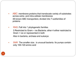  ABC: membrane proteins that translocate variety of substrates
across extra- and intra-cellular membranes
48 known ABC transporters; divided into 7 subfamilies of
proteins
 RND: Fall into 7 phylogenetic families
3 Restricted to Gram – ive Bacteria; other 4 either restricted to
Gram + ive or represented in both
Also in bacteria, archaea and eukarya
 SMR The smaller size . is unusual bacteria. Its pumps contain
only 100-120 amino acid
8
 