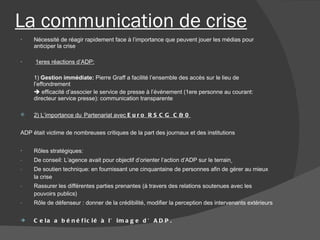 La communication de crise Nécessité de réagir rapidement face à l’importance que peuvent jouer les médias pour anticiper la crise  1eres réactions d’ADP: 1)  Gestion immédiate:  Pierre Graff a facilité l’ensemble des accès sur le lieu de l’effondrement    efficacité d’associer le service de presse à l’événement (1ere personne au courant: directeur service presse): communication transparente 2) L’importance du   Partenariat avec  Euro RSCG C&0 ADP était victime de nombreuses critiques de la part des journaux et des institutions Rôles stratégiques: De conseil: L’agence avait pour objectif d’orienter l’action d’ADP sur le terrain   De soutien technique: en fournissant une cinquantaine de personnes afin de gérer au mieux la crise Rassurer les différentes parties prenantes (à travers des relations soutenues avec les pouvoirs publics) Rôle de défenseur : donner de la crédibilité, modifier la perception des intervenants extérieurs Cela a bénéficié à l’image d’ADP.  