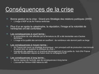 Conséquences de la crise   Bonne gestion de la crise : Grand prix Stratégie des relations publiques (2005)  L’image d’ADP et de Air France renforcée   Plus d’un an après la catastrophe, la réputation, l'image et la notoriété de l'entreprise ont été confortées Les conséquences à court terme : la soixantaine de vols affectés par la fermeture du 2E a été réorientée vers d’autres terminaux L’image et la qualité des services en souffrent : de nombreux vols devront partir au large Les conséquences à moyen terme : Air France doit revoir sa stratégie économique : son principal outil de production s’est écroulé et remet donc en question la politique de «hub »  Inquiétude des salariés sur un éventuel déménagement d’une partie du  hub d’Air France vers Air Amsterdam depuis sa fusion avec la compagnie KLM Les conséquences à long terme :  Bonne reprise de l’activité, pas de conséquences à long terme L’accueil de l’Airbus A380 relève le défi 