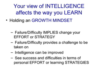 Your view of INTELLIGENCE affects the way you LEARN Holding an  GROWTH MINDSET Failure/Difficulty IMPLIES change your EFFORT or STRATEGY Failure/Difficulty provides a challenge to be taken on Intelligence can be improved See success and difficulties in terms of personal EFFORT or learning STRATEGIES 