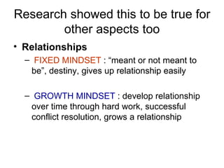 Research showed this to be true for other aspects too Relationships FIXED MINDSET  : “meant or not meant to be”, destiny, gives up relationship easily GROWTH MINDSET   : develop relationship over time through hard work, successful conflict resolution, grows a relationship 