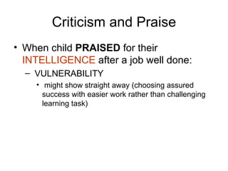 Criticism and Praise When child  PRAISED  for their  INTELLIGENCE  after a job well done: VULNERABILITY might show straight away (choosing assured success with easier work rather than challenging learning task) 