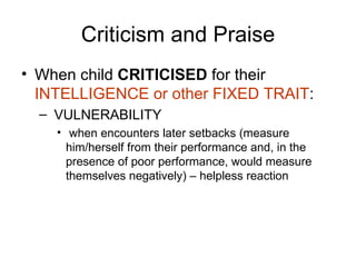 Criticism and Praise When child  CRITICISED  for their  INTELLIGENCE or other FIXED TRAIT : VULNERABILITY when encounters later setbacks (measure him/herself from their performance and, in the presence of poor performance, would measure themselves negatively) – helpless reaction 