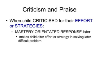 Criticism and Praise When child CRITICISED for their  EFFORT or STRATEGIES : MASTERY ORIENTATED RESPONSE later makes child alter effort or strategy in solving later difficult problem 