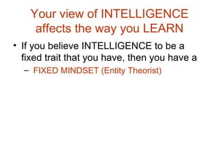 Your view of INTELLIGENCE affects the way you LEARN If you believe INTELLIGENCE to be a fixed trait that you have, then you have a FIXED MINDSET (Entity Theorist) 