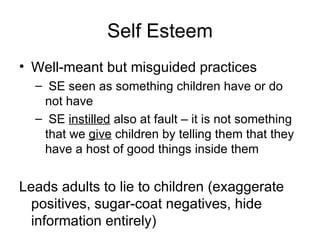 Self Esteem Well-meant but misguided practices SE seen as something children have or do not have SE  instilled  also at fault – it is not something that we  give  children by telling them that they have a host of good things inside them Leads adults to lie to children (exaggerate positives, sugar-coat negatives, hide information entirely) 