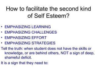 How to facilitate the second kind of Self Esteem? EMPHASIZING LEARNING EMPHASIZING CHALLENGES EMPHASIZING EFFORT EMPHASIZING STRATEGIES Tell the truth: when student does not have the skills or knowledge, or are behind others, NOT a sign of deep, shameful deficit. It is a sign that they need to: 