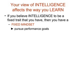 Your view of INTELLIGENCE affects the way you LEARN If you believe INTELLIGENCE to be a fixed trait that you have, then you have a FIXED MINDSET ►  pursue performance goals 