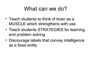 What can we do? Teach students to think of brain as a MUSCLE which strengthens with use Teach students STRATEGIES for learning and problem solving Discourage labels that convey intelligence as a fixed entity 