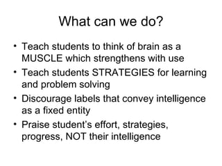 What can we do? Teach students to think of brain as a MUSCLE which strengthens with use Teach students STRATEGIES for learning and problem solving Discourage labels that convey intelligence as a fixed entity Praise student’s effort, strategies, progress, NOT their intelligence 
