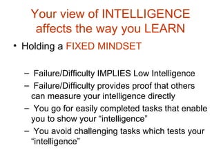 Your view of INTELLIGENCE affects the way you LEARN Holding a  FIXED MINDSET  Failure/Difficulty IMPLIES Low Intelligence Failure/Difficulty provides proof that others can measure your intelligence directly You go for easily completed tasks that enable you to show your “intelligence” You avoid challenging tasks which tests your “intelligence” 