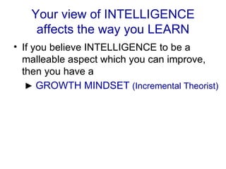 Your view of INTELLIGENCE affects the way you LEARN If you believe INTELLIGENCE to be a malleable aspect which you can improve, then you have a   ►  GROWTH MINDSET  (Incremental Theorist) 
