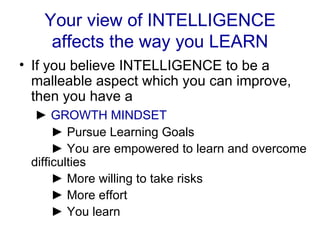 Your view of INTELLIGENCE affects the way you LEARN If you believe INTELLIGENCE to be a malleable aspect which you can improve, then you have a   ►  GROWTH MINDSET   ►  Pursue Learning Goals   ►  You are empowered to learn and overcome difficulties   ►  More willing to take risks   ►  More effort   ►  You learn 