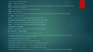 THREE-POINT ESTIMATION STEPS
STEP 1 − ARRIVE AT THE WBS.
STEP 2 − FOR EACH TASK, FIND THREE VALUES − MOST OPTIMISTIC ESTIMATE (O), A MOST LIKELY ESTIMATE (M), AND
AND A PESSIMISTIC ESTIMATE (L).
STEP 3 − CALCULATE THE MEAN OF THE THREE VALUES.
MEAN = (O + M + L) / 3
STEP 4 − CALCULATE THE THREE-POINT ESTIMATE OF THE TASK. THREE-POINT ESTIMATE IS THE MEAN. HENCE,
E = MEAN = (O + M + L) / 3
STEP 5 − CALCULATE THE STANDARD DEVIATION OF THE TASK.
STANDARD DEVIATION (SD) = √ [((O − E)2 + (M − E)2 + (L - E)2)/2]
STEP 6 − REPEAT STEPS 2, 3, 4 FOR ALL THE TASKS IN THE WBS.
STEP 7 − CALCULATE THE THREE-POINT ESTIMATE OF THE PROJECT.
E (PROJECT) = ∑ E (TASK)
STEP 8 − CALCULATE THE STANDARD DEVIATION OF THE PROJECT.
SD (PROJECT) = √ (∑SD (TASK)2)
CONVERT THE PROJECT ESTIMATES TO CONFIDENCE LEVELS
THE THREE-POINT ESTIMATE (E) AND THE STANDARD DEVIATION (SD) THUS CALCULATED ARE USED TO CONVERT
THE PROJECT ESTIMATES TO “CONFIDENCE LEVELS”.
THE CONVERSION IS BASED SUCH THAT −
CONFIDENCE LEVEL IN E +/– SD IS APPROXIMATELY 68%.
CONFIDENCE LEVEL IN E VALUE +/– 1.645 × SD IS APPROXIMATELY 90%.
CONFIDENCE LEVEL IN E VALUE +/– 2 × SD IS APPROXIMATELY 95%.
CONFIDENCE LEVEL IN E VALUE +/– 3 × SD IS APPROXIMATELY 99.7%.
COMMONLY, THE 95% CONFIDENCE LEVEL, I.E., E VALUE + 2 × SD, IS USED FOR ALL PROJECT AND TASK ESTIMATES.
 
