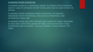 PLANNING POKER ESTIMATION
PLANNING POKER IS A CONSENSUS-BASED TECHNIQUE FOR ESTIMATING,
MOSTLY USED TO ESTIMATE EFFORT OR RELATIVE SIZE OF USER STORIES IN
SCRUM.
PLANNING POKER COMBINES THREE ESTIMATION TECHNIQUES −
WIDEBAND DELPHI TECHNIQUE, ANALOGOUS ESTIMATION, AND
ESTIMATION USING WBS.
PLANNING POKER WAS FIRST DEFINED AND NAMED BY JAMES GRENNING
IN 2002 AND LATER POPULARIZED BY MIKE COHN IN HIS BOOK "AGILE
ESTIMATING AND PLANNING”, WHOSE COMPANY TRADE MARKED THE
TERM.
 