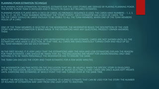 PLANNING POKER ESTIMATION TECHNIQUE
IN PLANNING POKER ESTIMATION TECHNIQUE, ESTIMATES FOR THE USER STORIES ARE DERIVED BY PLAYING PLANNING POKER.
THE ENTIRE SCRUM TEAM IS INVOLVED AND IT RESULTS IN QUICK BUT RELIABLE ESTIMATES.
PLANNING POKER IS PLAYED WITH A DECK OF CARDS. AS FIBONACCI SEQUENCE IS USED, THE CARDS HAVE NUMBERS - 1, 2, 3,
5, 8, 13, 21, 34, ETC. THESE NUMBERS REPRESENT THE “STORY POINTS”. EACH ESTIMATOR HAS A DECK OF CARDS. THE
ON THE CARDS SHOULD BE LARGE ENOUGH TO BE VISIBLE TO ALL THE TEAM MEMBERS, WHEN ONE OF THE TEAM MEMBERS
HOLDS UP A CARD.
ONE OF THE TEAM MEMBERS IS SELECTED AS THE MODERATOR. THE MODERATOR READS THE DESCRIPTION OF THE USER
STORY FOR WHICH ESTIMATION IS BEING MADE. IF THE ESTIMATORS HAVE ANY QUESTIONS, PRODUCT OWNER ANSWERS
THEM.
EACH ESTIMATOR PRIVATELY SELECTS A CARD REPRESENTING HIS OR HER ESTIMATE. CARDS ARE NOT SHOWN UNTIL ALL THE
ESTIMATORS HAVE MADE A SELECTION. AT THAT TIME, ALL CARDS ARE SIMULTANEOUSLY TURNED OVER AND HELD UP SO
ALL TEAM MEMBERS CAN SEE EACH ESTIMATE.
IN THE FIRST ROUND, IT IS VERY LIKELY THAT THE ESTIMATIONS VARY. THE HIGH AND LOW ESTIMATORS EXPLAIN THE REASON
FOR THEIR ESTIMATES. CARE SHOULD BE TAKEN THAT ALL THE DISCUSSIONS ARE MEANT FOR UNDERSTANDING ONLY AND
NOTHING IS TO BE TAKEN PERSONALLY. THE MODERATOR HAS TO ENSURE THE SAME.
THE TEAM CAN DISCUSS THE STORY AND THEIR ESTIMATES FOR A FEW MORE MINUTES.
THE MODERATOR CAN TAKE NOTES ON THE DISCUSSION THAT WILL BE HELPFUL WHEN THE SPECIFIC STORY IS DEVELOPED.
AFTER THE DISCUSSION, EACH ESTIMATOR RE-ESTIMATES BY AGAIN SELECTING A CARD. CARDS ARE ONCE AGAIN KEPT PRIVATE
UNTIL EVERYONE HAS ESTIMATED, AT WHICH POINT THEY ARE TURNED OVER AT THE SAME TIME.
REPEAT THE PROCESS TILL THE ESTIMATES CONVERGE TO A SINGLE ESTIMATE THAT CAN BE USED FOR THE STORY. THE NUMBER
OF ROUNDS OF ESTIMATION MAY VARY FROM ONE USER STORY TO ANOTHER.
 