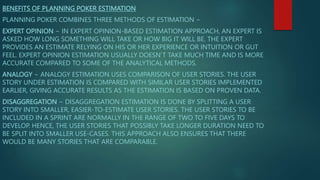 BENEFITS OF PLANNING POKER ESTIMATION
PLANNING POKER COMBINES THREE METHODS OF ESTIMATION −
EXPERT OPINION − IN EXPERT OPINION-BASED ESTIMATION APPROACH, AN EXPERT IS
ASKED HOW LONG SOMETHING WILL TAKE OR HOW BIG IT WILL BE. THE EXPERT
PROVIDES AN ESTIMATE RELYING ON HIS OR HER EXPERIENCE OR INTUITION OR GUT
FEEL. EXPERT OPINION ESTIMATION USUALLY DOESN’T TAKE MUCH TIME AND IS MORE
ACCURATE COMPARED TO SOME OF THE ANALYTICAL METHODS.
ANALOGY − ANALOGY ESTIMATION USES COMPARISON OF USER STORIES. THE USER
STORY UNDER ESTIMATION IS COMPARED WITH SIMILAR USER STORIES IMPLEMENTED
EARLIER, GIVING ACCURATE RESULTS AS THE ESTIMATION IS BASED ON PROVEN DATA.
DISAGGREGATION − DISAGGREGATION ESTIMATION IS DONE BY SPLITTING A USER
STORY INTO SMALLER, EASIER-TO-ESTIMATE USER STORIES. THE USER STORIES TO BE
INCLUDED IN A SPRINT ARE NORMALLY IN THE RANGE OF TWO TO FIVE DAYS TO
DEVELOP. HENCE, THE USER STORIES THAT POSSIBLY TAKE LONGER DURATION NEED TO
BE SPLIT INTO SMALLER USE-CASES. THIS APPROACH ALSO ENSURES THAT THERE
WOULD BE MANY STORIES THAT ARE COMPARABLE.
 