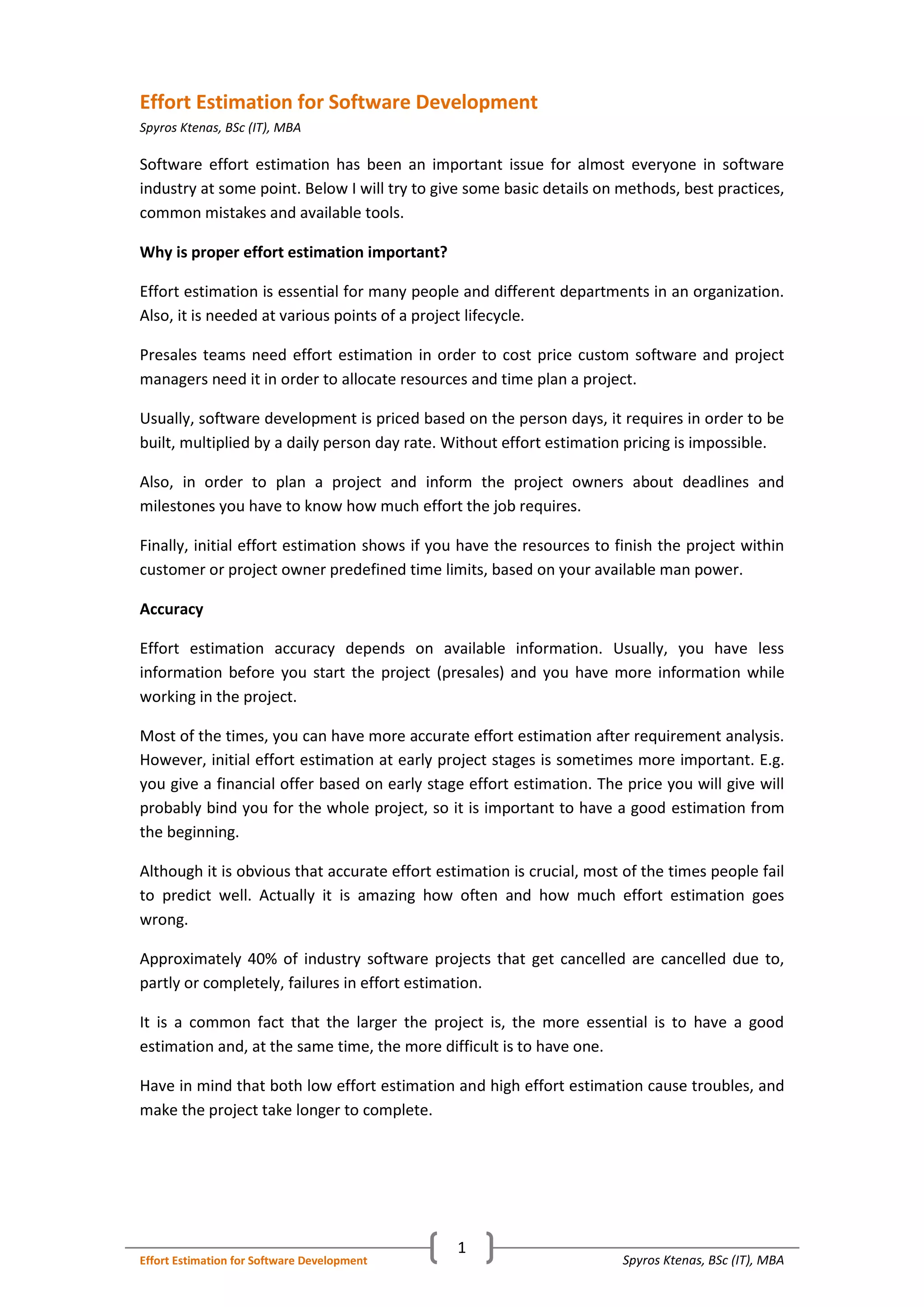 Spyros Ktenas, BSc (IT), MBAEffort Estimation for Software Development
1
Effort Estimation for Software Development
Spyros Ktenas, BSc (IT), MBA
Software effort estimation has been an important issue for almost everyone in software
industry at some point. Below I will try to give some basic details on methods, best practices,
common mistakes and available tools.
Why is proper effort estimation important?
Effort estimation is essential for many people and different departments in an organization.
Also, it is needed at various points of a project lifecycle.
Presales teams need effort estimation in order to cost price custom software and project
managers need it in order to allocate resources and time plan a project.
Usually, software development is priced based on the person days, it requires in order to be
built, multiplied by a daily person day rate. Without effort estimation pricing is impossible.
Also, in order to plan a project and inform the project owners about deadlines and
milestones you have to know how much effort the job requires.
Finally, initial effort estimation shows if you have the resources to finish the project within
customer or project owner predefined time limits, based on your available man power.
Accuracy
Effort estimation accuracy depends on available information. Usually, you have less
information before you start the project (presales) and you have more information while
working in the project.
Most of the times, you can have more accurate effort estimation after requirement analysis.
However, initial effort estimation at early project stages is sometimes more important. E.g.
you give a financial offer based on early stage effort estimation. The price you will give will
probably bind you for the whole project, so it is important to have a good estimation from
the beginning.
Although it is obvious that accurate effort estimation is crucial, most of the times people fail
to predict well. Actually it is amazing how often and how much effort estimation goes
wrong.
Approximately 40% of industry software projects that get cancelled are cancelled due to,
partly or completely, failures in effort estimation.
It is a common fact that the larger the project is, the more essential is to have a good
estimation and, at the same time, the more difficult is to have one.
Have in mind that both low effort estimation and high effort estimation cause troubles, and
make the project take longer to complete.
 
