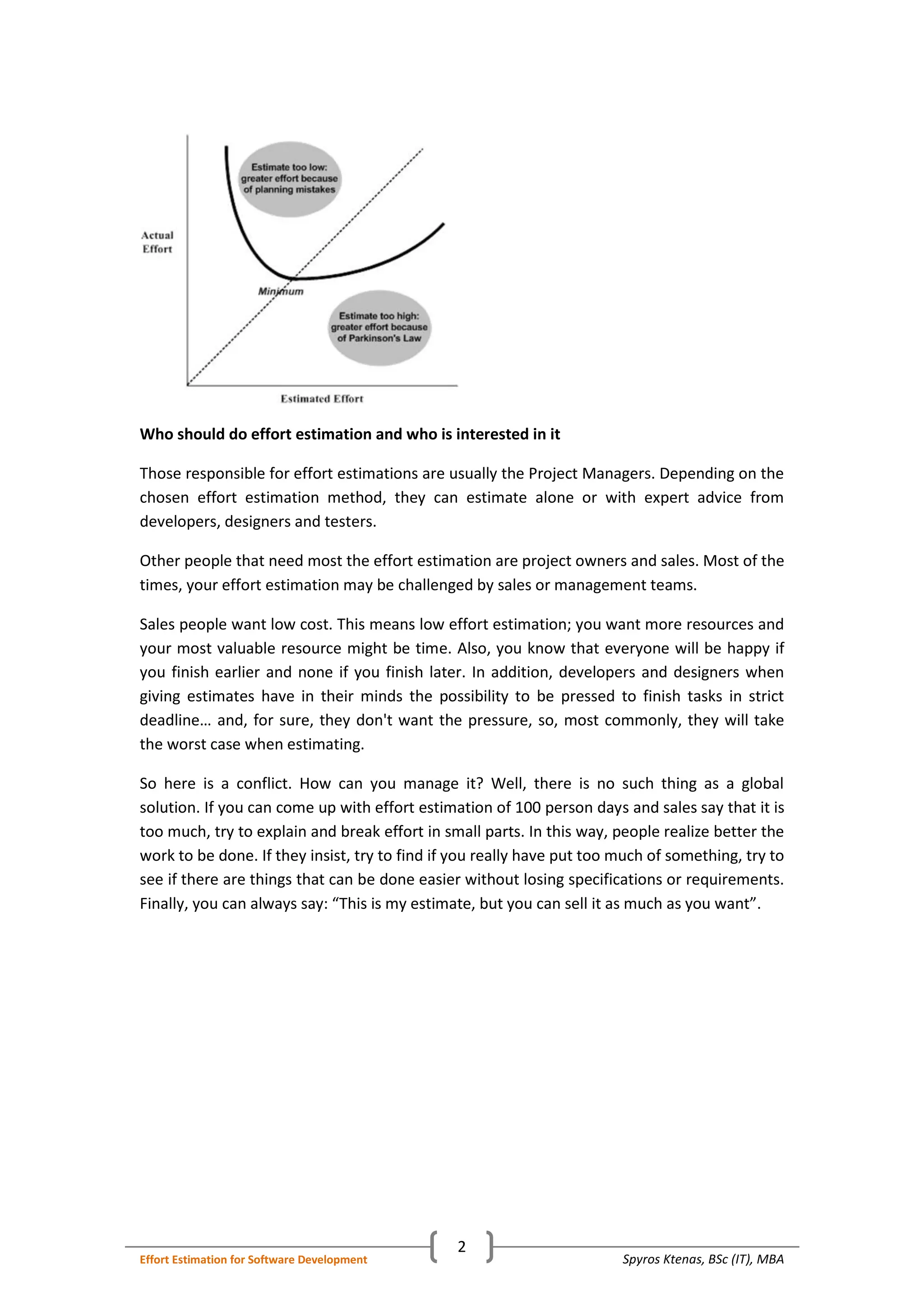 Spyros Ktenas, BSc (IT), MBAEffort Estimation for Software Development
2
Who should do effort estimation and who is interested in it
Those responsible for effort estimations are usually the Project Managers. Depending on the
chosen effort estimation method, they can estimate alone or with expert advice from
developers, designers and testers.
Other people that need most the effort estimation are project owners and sales. Most of the
times, your effort estimation may be challenged by sales or management teams.
Sales people want low cost. This means low effort estimation; you want more resources and
your most valuable resource might be time. Also, you know that everyone will be happy if
you finish earlier and none if you finish later. In addition, developers and designers when
giving estimates have in their minds the possibility to be pressed to finish tasks in strict
deadline… and, for sure, they don't want the pressure, so, most commonly, they will take
the worst case when estimating.
So here is a conflict. How can you manage it? Well, there is no such thing as a global
solution. If you can come up with effort estimation of 100 person days and sales say that it is
too much, try to explain and break effort in small parts. In this way, people realize better the
work to be done. If they insist, try to find if you really have put too much of something, try to
see if there are things that can be done easier without losing specifications or requirements.
Finally, you can always say: “This is my estimate, but you can sell it as much as you want”.
 