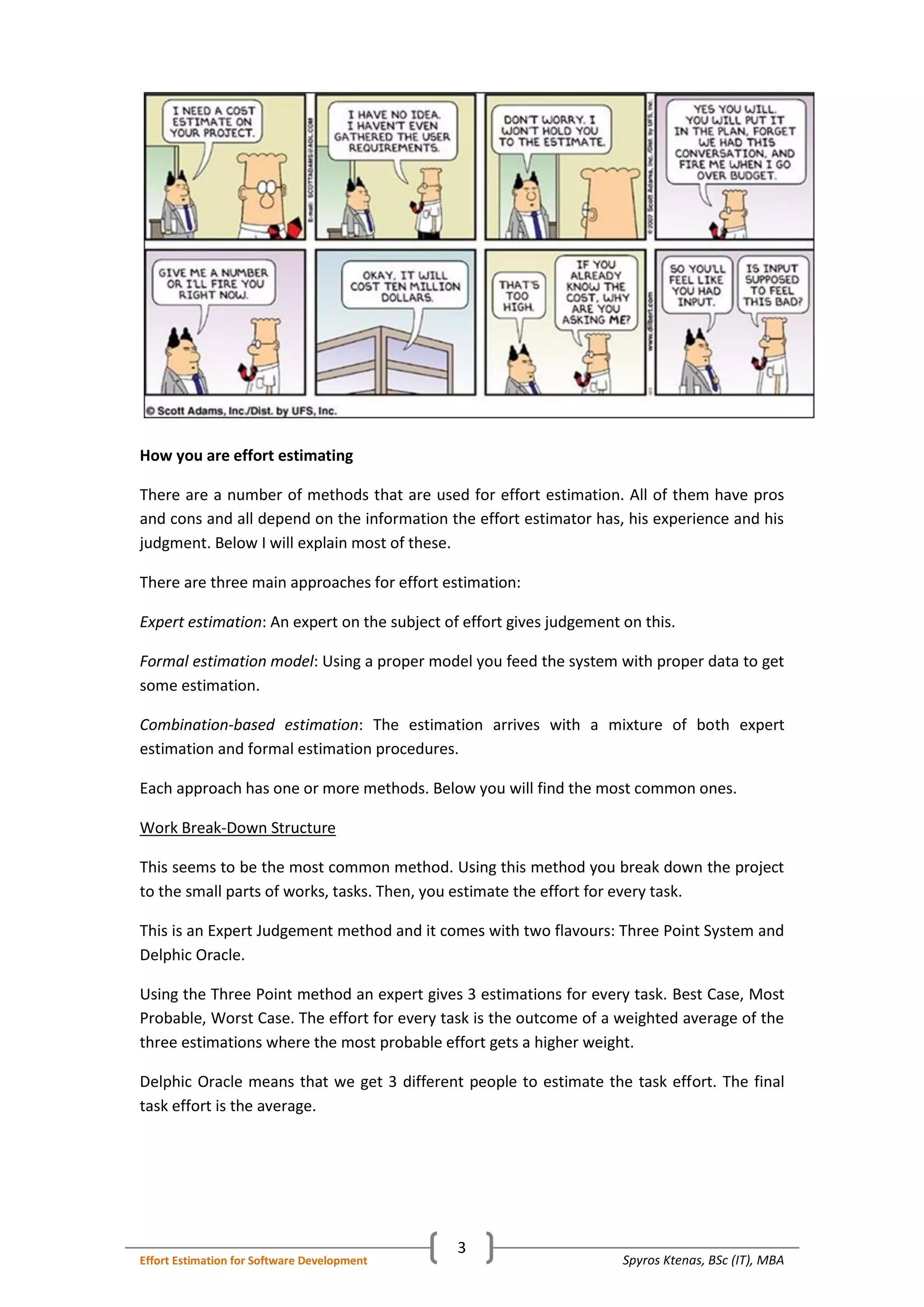 Spyros Ktenas, BSc (IT), MBAEffort Estimation for Software Development
3
How you are effort estimating
There are a number of methods that are used for effort estimation. All of them have pros
and cons and all depend on the information the effort estimator has, his experience and his
judgment. Below I will explain most of these.
There are three main approaches for effort estimation:
Expert estimation: An expert on the subject of effort gives judgement on this.
Formal estimation model: Using a proper model you feed the system with proper data to get
some estimation.
Combination-based estimation: The estimation arrives with a mixture of both expert
estimation and formal estimation procedures.
Each approach has one or more methods. Below you will find the most common ones.
Work Break-Down Structure
This seems to be the most common method. Using this method you break down the project
to the small parts of works, tasks. Then, you estimate the effort for every task.
This is an Expert Judgement method and it comes with two flavours: Three Point System and
Delphic Oracle.
Using the Three Point method an expert gives 3 estimations for every task. Best Case, Most
Probable, Worst Case. The effort for every task is the outcome of a weighted average of the
three estimations where the most probable effort gets a higher weight.
Delphic Oracle means that we get 3 different people to estimate the task effort. The final
task effort is the average.
 