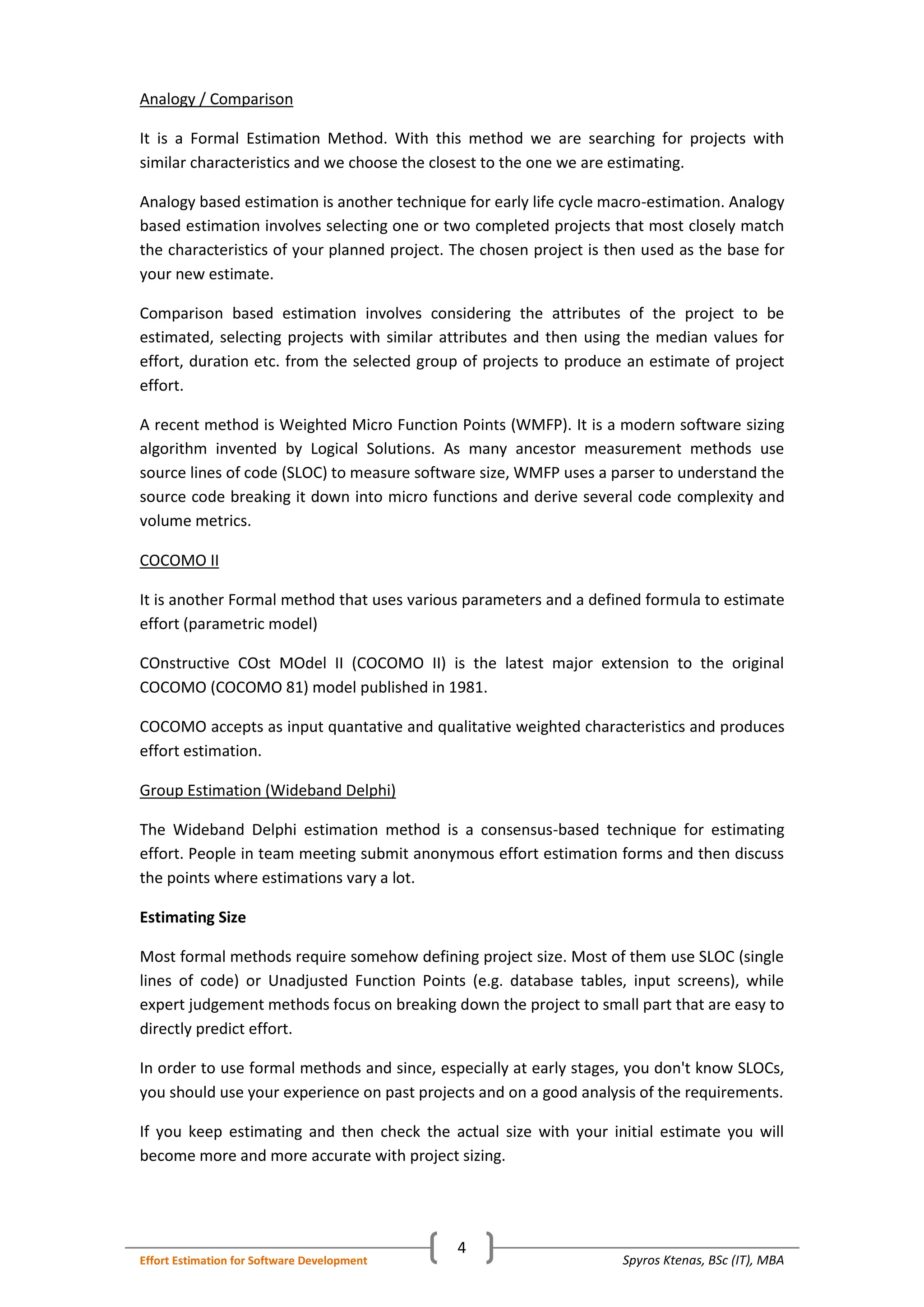 Spyros Ktenas, BSc (IT), MBAEffort Estimation for Software Development
4
Analogy / Comparison
It is a Formal Estimation Method. With this method we are searching for projects with
similar characteristics and we choose the closest to the one we are estimating.
Analogy based estimation is another technique for early life cycle macro-estimation. Analogy
based estimation involves selecting one or two completed projects that most closely match
the characteristics of your planned project. The chosen project is then used as the base for
your new estimate.
Comparison based estimation involves considering the attributes of the project to be
estimated, selecting projects with similar attributes and then using the median values for
effort, duration etc. from the selected group of projects to produce an estimate of project
effort.
A recent method is Weighted Micro Function Points (WMFP). It is a modern software sizing
algorithm invented by Logical Solutions. As many ancestor measurement methods use
source lines of code (SLOC) to measure software size, WMFP uses a parser to understand the
source code breaking it down into micro functions and derive several code complexity and
volume metrics.
COCOMO II
It is another Formal method that uses various parameters and a defined formula to estimate
effort (parametric model)
COnstructive COst MOdel II (COCOMO II) is the latest major extension to the original
COCOMO (COCOMO 81) model published in 1981.
COCOMO accepts as input quantative and qualitative weighted characteristics and produces
effort estimation.
Group Estimation (Wideband Delphi)
The Wideband Delphi estimation method is a consensus-based technique for estimating
effort. People in team meeting submit anonymous effort estimation forms and then discuss
the points where estimations vary a lot.
Estimating Size
Most formal methods require somehow defining project size. Most of them use SLOC (single
lines of code) or Unadjusted Function Points (e.g. database tables, input screens), while
expert judgement methods focus on breaking down the project to small part that are easy to
directly predict effort.
In order to use formal methods and since, especially at early stages, you don't know SLOCs,
you should use your experience on past projects and on a good analysis of the requirements.
If you keep estimating and then check the actual size with your initial estimate you will
become more and more accurate with project sizing.
 