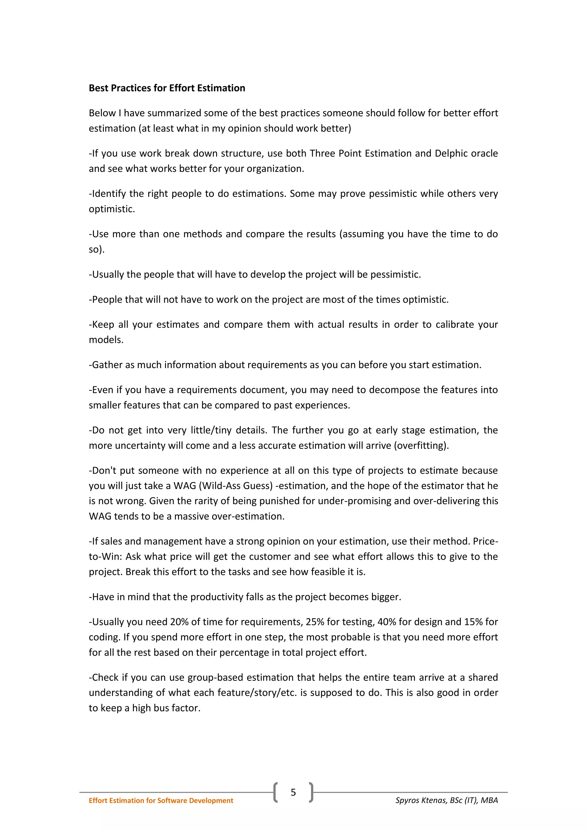 Spyros Ktenas, BSc (IT), MBAEffort Estimation for Software Development
5
Best Practices for Effort Estimation
Below I have summarized some of the best practices someone should follow for better effort
estimation (at least what in my opinion should work better)
-If you use work break down structure, use both Three Point Estimation and Delphic oracle
and see what works better for your organization.
-Identify the right people to do estimations. Some may prove pessimistic while others very
optimistic.
-Use more than one methods and compare the results (assuming you have the time to do
so).
-Usually the people that will have to develop the project will be pessimistic.
-People that will not have to work on the project are most of the times optimistic.
-Keep all your estimates and compare them with actual results in order to calibrate your
models.
-Gather as much information about requirements as you can before you start estimation.
-Even if you have a requirements document, you may need to decompose the features into
smaller features that can be compared to past experiences.
-Do not get into very little/tiny details. The further you go at early stage estimation, the
more uncertainty will come and a less accurate estimation will arrive (overfitting).
-Don't put someone with no experience at all on this type of projects to estimate because
you will just take a WAG (Wild-Ass Guess) -estimation, and the hope of the estimator that he
is not wrong. Given the rarity of being punished for under-promising and over-delivering this
WAG tends to be a massive over-estimation.
-If sales and management have a strong opinion on your estimation, use their method. Price-
to-Win: Ask what price will get the customer and see what effort allows this to give to the
project. Break this effort to the tasks and see how feasible it is.
-Have in mind that the productivity falls as the project becomes bigger.
-Usually you need 20% of time for requirements, 25% for testing, 40% for design and 15% for
coding. If you spend more effort in one step, the most probable is that you need more effort
for all the rest based on their percentage in total project effort.
-Check if you can use group-based estimation that helps the entire team arrive at a shared
understanding of what each feature/story/etc. is supposed to do. This is also good in order
to keep a high bus factor.
 