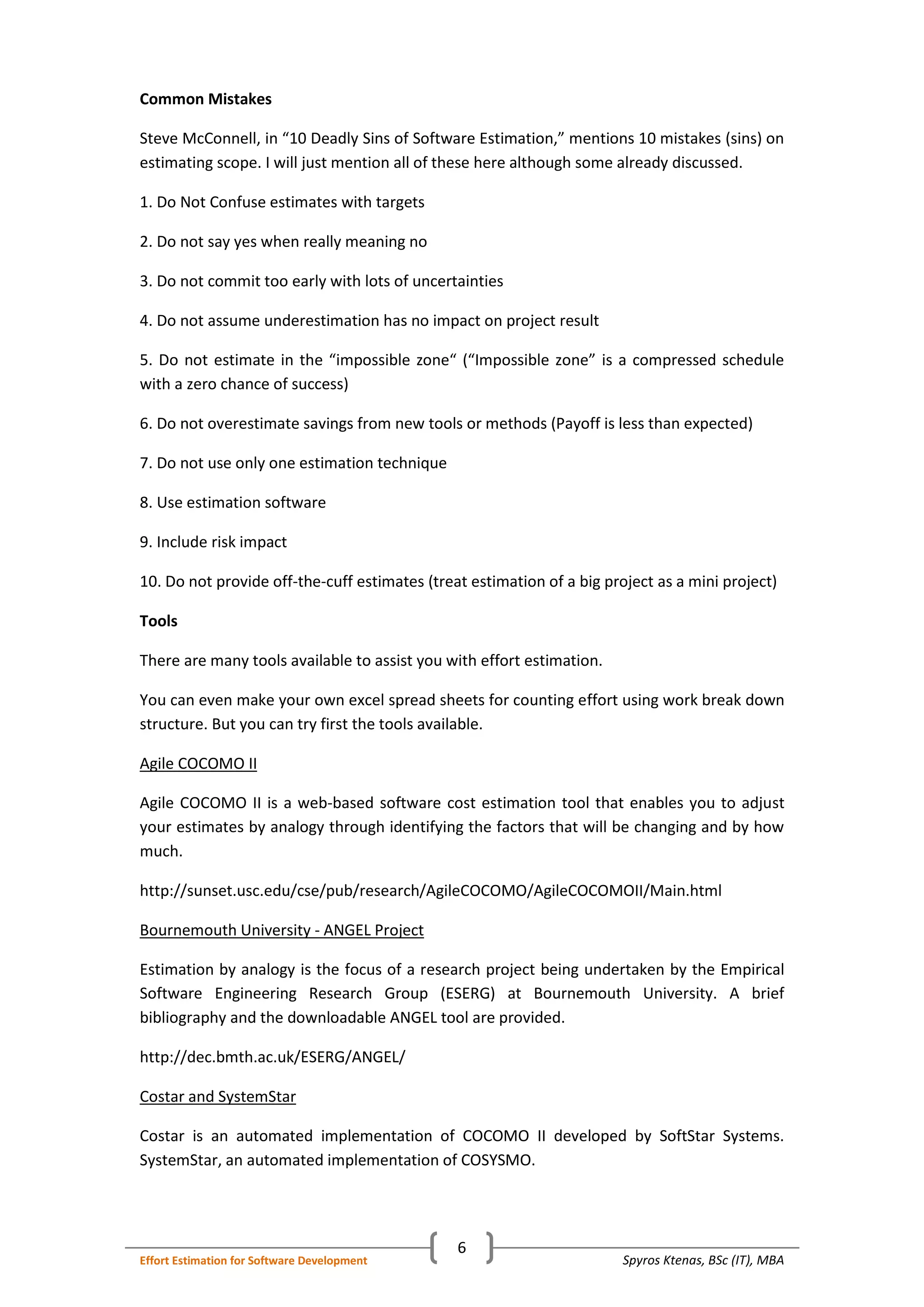 Spyros Ktenas, BSc (IT), MBAEffort Estimation for Software Development
6
Common Mistakes
Steve McConnell, in “10 Deadly Sins of Software Estimation,” mentions 10 mistakes (sins) on
estimating scope. I will just mention all of these here although some already discussed.
1. Do Not Confuse estimates with targets
2. Do not say yes when really meaning no
3. Do not commit too early with lots of uncertainties
4. Do not assume underestimation has no impact on project result
5. Do not estimate in the “impossible zone“ (“Impossible zone” is a compressed schedule
with a zero chance of success)
6. Do not overestimate savings from new tools or methods (Payoff is less than expected)
7. Do not use only one estimation technique
8. Use estimation software
9. Include risk impact
10. Do not provide off-the-cuff estimates (treat estimation of a big project as a mini project)
Tools
There are many tools available to assist you with effort estimation.
You can even make your own excel spread sheets for counting effort using work break down
structure. But you can try first the tools available.
Agile COCOMO II
Agile COCOMO II is a web-based software cost estimation tool that enables you to adjust
your estimates by analogy through identifying the factors that will be changing and by how
much.
http://sunset.usc.edu/cse/pub/research/AgileCOCOMO/AgileCOCOMOII/Main.html
Bournemouth University - ANGEL Project
Estimation by analogy is the focus of a research project being undertaken by the Empirical
Software Engineering Research Group (ESERG) at Bournemouth University. A brief
bibliography and the downloadable ANGEL tool are provided.
http://dec.bmth.ac.uk/ESERG/ANGEL/
Costar and SystemStar
Costar is an automated implementation of COCOMO II developed by SoftStar Systems.
SystemStar, an automated implementation of COSYSMO.
 