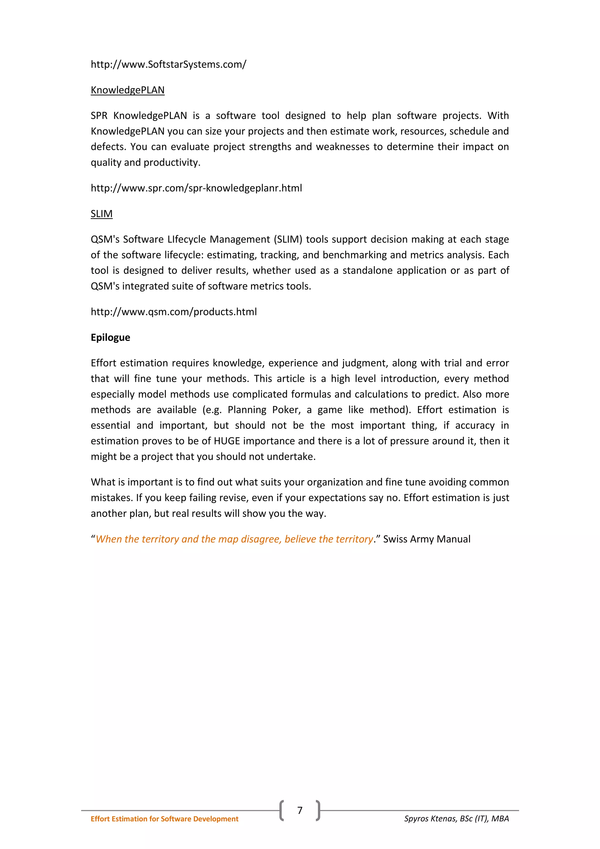 Spyros Ktenas, BSc (IT), MBAEffort Estimation for Software Development
7
http://www.SoftstarSystems.com/
KnowledgePLAN
SPR KnowledgePLAN is a software tool designed to help plan software projects. With
KnowledgePLAN you can size your projects and then estimate work, resources, schedule and
defects. You can evaluate project strengths and weaknesses to determine their impact on
quality and productivity.
http://www.spr.com/spr-knowledgeplanr.html
SLIM
QSM's Software LIfecycle Management (SLIM) tools support decision making at each stage
of the software lifecycle: estimating, tracking, and benchmarking and metrics analysis. Each
tool is designed to deliver results, whether used as a standalone application or as part of
QSM's integrated suite of software metrics tools.
http://www.qsm.com/products.html
Epilogue
Effort estimation requires knowledge, experience and judgment, along with trial and error
that will fine tune your methods. This article is a high level introduction, every method
especially model methods use complicated formulas and calculations to predict. Also more
methods are available (e.g. Planning Poker, a game like method). Effort estimation is
essential and important, but should not be the most important thing, if accuracy in
estimation proves to be of HUGE importance and there is a lot of pressure around it, then it
might be a project that you should not undertake.
What is important is to find out what suits your organization and fine tune avoiding common
mistakes. If you keep failing revise, even if your expectations say no. Effort estimation is just
another plan, but real results will show you the way.
“ .” Swiss Army ManualWhen the territory and the map disagree, believe the territory
 