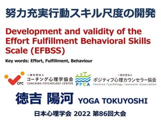 努力充実行動スキル尺度の開発
徳吉 陽河 YOGA TOKUYOSHI
日本心理学会 2022 第86回大会
Development and validity of the
Effort Fulfillment Behavioral Skills
Scale (EFBSS)
Key words: Effort, Fulfillment, Behaviour
 