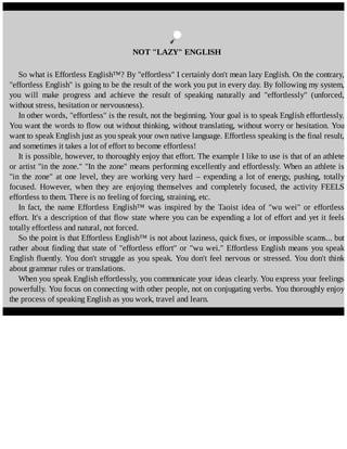 NOT	"LAZY"	ENGLISH
So	what	is	Effortless	English™?	By	"effortless"	I	certainly	don't	mean	lazy	English.	On	the	contrary,
"effortless	English"	is	going	to	be	the	result	of	the	work	you	put	in	every	day.	By	following	my	system,
you	 will	 make	 progress	 and	 achieve	 the	 result	 of	 speaking	 naturally	 and	 "effortlessly"	 (unforced,
without	stress,	hesitation	or	nervousness).
In	other	words,	"effortless"	is	the	result,	not	the	beginning.	Your	goal	is	to	speak	English	effortlessly.
You	want	the	words	to	flow	out	without	thinking,	without	translating,	without	worry	or	hesitation.	You
want	to	speak	English	just	as	you	speak	your	own	native	language.	Effortless	speaking	is	the	final	result,
and	sometimes	it	takes	a	lot	of	effort	to	become	effortless!
It	is	possible,	however,	to	thoroughly	enjoy	that	effort.	The	example	I	like	to	use	is	that	of	an	athlete
or	artist	"in	the	zone."	"In	the	zone"	means	performing	excellently	and	effortlessly.	When	an	athlete	is
"in	 the	 zone"	 at	 one	 level,	 they	 are	 working	 very	 hard	 –	 expending	 a	 lot	 of	 energy,	 pushing,	 totally
focused.	 However,	 when	 they	 are	 enjoying	 themselves	 and	 completely	 focused,	 the	 activity	 FEELS
effortless	to	them.	There	is	no	feeling	of	forcing,	straining,	etc.
In	 fact,	 the	 name	 Effortless	 English™	 was	 inspired	 by	 the	 Taoist	 idea	 of	 "wu	 wei"	 or	 effortless
effort.	It's	a	description	of	that	flow	state	where	you	can	be	expending	a	lot	of	effort	and	yet	it	feels
totally	effortless	and	natural,	not	forced.
So	the	point	is	that	Effortless	English™	is	not	about	laziness,	quick	fixes,	or	impossible	scams...	but
rather	about	finding	that	state	of	"effortless	effort"	or	"wu	wei."	Effortless	English	means	you	speak
English	fluently.	You	don't	struggle	as	you	speak.	You	don't	feel	nervous	or	stressed.	You	don't	think
about	grammar	rules	or	translations.
When	you	speak	English	effortlessly,	you	communicate	your	ideas	clearly.	You	express	your	feelings
powerfully.	You	focus	on	connecting	with	other	people,	not	on	conjugating	verbs.	You	thoroughly	enjoy
the	process	of	speaking	English	as	you	work,	travel	and	learn.
	
 