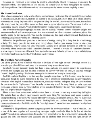 However,	as	I	continued	to	investigate	the	problem	with	schools,	I	found	even	deeper	problems	in	the
education	system.	These	problems	are	less	obvious,	but	in	many	ways	far	more	damaging	to	the	students.	I
call	these	problems	“the	hidden	curriculum”	because	they	are	the	hidden	lessons	taught	by	schools.
The	Hidden	Curriculum
Most	schools,	everywhere	in	the	world,	share	a	similar	hidden	curriculum.	One	element	of	this	curriculum
is	student	passivity.	In	schools,	students	are	trained	to	be	passive,	not	active.	They	sit	in	chairs,	in	rows.
When	they	are	young,	they	are	told	to	be	quiet	and	obey	the	teacher.	As	the	teacher	lectures,	the	students
take	notes.	Later,	they	are	told	to	memorize	these	notes	in	preparation	for	a	test.	The	message	is	clear	—
learning	is	a	passive	activity.	You	listen	to	the	teacher,	you	take	notes,	you	memorize	the	notes.
The	problem	is	that	speaking	English	is	not	a	passive	activity.	You	must	connect	with	other	people.	You
must	constantly	ask	and	answer	questions.	You	must	communicate	ideas,	emotions,	and	descriptions.	You
must	be	ready	for	the	unexpected.	You	must	be	spontaneous.	You	must	actively	interact.	English	is	not
something	you	passively	study,	it’s	something	you	do.
Related	 to	 the	 problem	 of	 passivity	 is	 the	 issue	 of	 energy.	 Sitting	 for	 a	 long	 time	 is	 a	 low-energy
activity.	 The	 longer	 you	 sit,	 the	 more	 your	 energy	 drops.	 And	 as	 your	 energy	 drops,	 so	 does	 your
concentration.	 What’s	 worse,	 we	 know	 that	 some	 learners	 need	 physical	 movement	 in	 order	 to	 learn
effectively.	These	people	are	called	“kinesthetic	learners.”	The	truth	is	we	are	all	“kinesthetic	learners”
to	some	degree,	because	we	all	benefit	from	physical	movement.	Schools	stick	us	in	chairs	and	drain	our
energy.	Eventually,	an	inactive	body	leads	to	an	inactive	mind.
The	One	Right	Answer	Mentality
One	of	the	greatest	flaws	of	school	education	is	the	idea	of	“one	right	answer.”	One	right	answer	is	a
powerful	part	of	the	hidden	curriculum.	It	is	a	result	of	using	textbooks	and	tests.
In	school,	you	are	frequently	taught	that	there	is	one,	and	only	one,	correct	answer	to	a	question	or
problem.	For	example,	you	may	be	asked	to	choose	the	correct	verb	tense	on	a	test,	or	you	may	be	taught
“proper”	English	greetings.	The	hidden	message	is	that	the	teacher’s	way	is	always	right.
Real	life,	and	real	English,	is	not	this	way.	For	example,	sometimes	I	will	tell	a	story	using	the	present
tense,	even	though	the	events	happened	in	the	past.	This	is	a	technique	commonly	used	by	native	speakers.
However,	when	English	learners	hear	these	stories,	many	are	confused	and	upset.	They	are	convinced	that
the	past	tense	is	the	“right	answer”	and	the	only	correct	way	to	tell	the	story.	Some	get	quite	upset	and
even	argue	with	me	about	it.	These	students	are	so	convinced	that	there	is	only	“one	right	answer”	that
they	will	argue	with	native	speakers!
These	students	have	been	trained	to	believe	that	there	is	only	one	correct	way	to	say	things	in	English.
The	truth	is	there	are	always	many	ways	to	say	the	same	thing.	We	can	change	verb	tenses	in	order	to
change	the	feeling	of	the	story.	We	can	use	different	vocabulary	and	different	phrases.	And	we	even	break
grammar	rules	all	the	time!	‘One	right	answer’	thinking	limits	and	confuses	English	learners.	Effective
communication	requires	flexibility	while	the	“one	right	answer”	mentality	trains	students	to	be	rigid	and
unimaginative.
Connected	to	this	problem	is	another	dangerous	part	of	the	hidden	curriculum	—	fear	of	mistakes.	This
is	 one	 of	 the	 most	 negative	 and	 traumatizing	 messages	 taught	 in	 schools.	 How	 is	 the	 fear	 of	 mistakes
taught?	Through	tests	and	corrections.	In	nearly	every	school	all	over	the	world,	teachers	regularly	give
quizzes	 and	 tests.	 The	 teacher	 asks	 questions	 and	 the	 students	 must	 provide	 the	 one	 right	 answer.	 Of
 