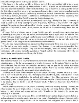 course,	the	one	right	answer	is	always	the	teacher’s	answer.
What	 happens	 if	 the	 student	 provides	 a	 different	 answer?	 They	 are	 punished	 with	 a	 lower	 score.
Students	are	smart,	and	they	quickly	understand	that	in	school,	mistakes	are	bad	and	must	be	avoided.
They	also	understand	that	truth	is	unimportant	and	the	best	way	to	succeed	is	to	simply	give	the	answer
that	the	teacher	wants.	Even	worse	is	when	a	student,	already	feeling	nervous,	tries	to	speak	English	with
the	whole	class	listening.	They	are	just	learning,	so	of	course	they	will	make	mistakes.	When	the	teacher
corrects	these	mistakes,	the	student	is	embarrassed	and	becomes	even	more	nervous.	Eventually,	most
students	try	to	avoid	speaking	English	because	the	situation	is	so	painful.
By	punishing	and	correcting	mistakes,	schools	punish	risk	taking.	Little	by	little,	they	train	students	to
avoid	 risk	 and	 avoid	 doing	 anything	 they	 can’t	 do	 perfectly.	 Yet	 there	 is	 no	 perfection	 with	 English
speaking.	Even	native	speakers	make	mistakes.	We	make	grammar	mistakes.	We	mispronounce	words.	We
forget	vocabulary	words.	It	doesn’t	matter,	because	we	are	focused	on	communicating,	not	on	tests	and
grades.
Of	course,	the	fear	of	mistakes	goes	far	beyond	English	class.	After	years	of	school,	most	people	learn
to	avoid	risk	in	most	parts	of	their	life.	School	trains	them	to	be	passive,	rigid,	timid,	and	obedient.	This
not	only	hurts	your	English	speaking,	it	also	harms	your	career	and	limits	your	success	in	all	areas	of	life.
Fortune	favors	the	bold.	Those	who	are	active,	flexible,	and	passionate	are	the	ones	who	achieve	the
greatest	success	in	life.	The	passive	and	obedient	rarely	live	their	dreams.
You	will	make	many	mistakes	as	you	improve	your	English	speaking.	There	is	no	need	to	be	upset	by
this.	The	truth	is,	most	native	speakers	don’t	care.	They	don’t	care	if	you	make	grammar	mistakes.	They
just	 want	 to	 communicate	 with	 you.	 They	 want	 to	 share	 thoughts,	 ideas	 and	 feelings.	 They	 want	 to
communicate	with	you	as	a	human	being,	not	as	an	“English	student.”	To	communicate	effectively,	you
must	forget	the	idea	of	perfection	and	learn	to	be	flexible.
The	Dirty	Secret	of	English	Teaching
If	the	hidden	curriculum	is	so	bad,	why	do	schools	and	teachers	continue	to	follow	it?	The	truth	about	our
education	system	is	that	the	curriculum	exists	to	benefit	the	schools,	not	the	students.	Teachers	use	these
methods	because	they	are	easier	for	the	teacher,	not	because	they	are	good	for	the	student.	The	hidden
curriculum	creates	passive	students.	It	creates	obedient	students.	Passive	and	obedient	students	are	easier
to	control,	making	life	easier	for	teachers	and	school	administrators.
Textbooks,	for	example,	make	the	teacher’s	job	much	easier.	By	using	a	textbook,	the	teacher	doesn’t
have	to	plan	new	lessons	for	every	class.	Planning	lessons	is	hard	work,	and	a	textbook	makes	it	much
easier.	The	teacher	can	simply	follow	the	textbook	with	minimum	effort.	Many	teachers	are	little	more
than	textbook	readers.	Every	day	they	read	the	textbook	to	their	students,	slavishly	following	the	lessons.
In	 my	 opinion,	 they	 can	 barely	 be	 called	 “teachers”	 at	 all.	 Perhaps	 we	 should	 call	 them	 “textbook
readers”	instead.
Another	benefit	of	textbooks,	for	the	schools,	is	that	they	standardize	learning.	By	using	a	textbook,	the
school	 ensures	 that	 every	 English	 class	 is	 learning	 exactly	 the	 same	 thing.	 School	 officials	 like	 this
because	 it	 makes	 testing	 and	 ranking	 students	 easier.	 Schools	 are	 like	 factories,	 the	 bosses	 want
everything	to	be	the	same.
The	same	is	true	for	tests	and	grades.	These	provide	little	to	no	benefit	to	English	learners.	In	fact,	as
we	have	discussed,	tests	and	grades	increase	stress	and	create	a	fear	of	making	mistakes.	Tests	and	grades
are	 a	 primary	 cause	 of	 “English	 trauma.”	 On	 the	 other	 hand,	 tests	 and	 grades	 are	 a	 powerful	 tool	 of
 