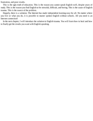 frustration,	and	poor	results.
This	is	the	ugly	truth	of	education.	This	is	the	reason	you	cannot	speak	English	well,	despite	years	of
study.	This	is	the	reason	you	find	English	to	be	stressful,	difficult,	and	boring.	This	is	the	cause	of	English
trauma.	This	is	the	source	of	the	problem.
Happily,	there	is	a	solution.	The	Internet	has	made	independent	learning	easy	for	all.	No	matter	where
you	live	or	what	you	do,	it	is	possible	to	master	spoken	English	without	schools.	All	you	need	is	an
Internet	connection!
In	the	next	chapter,	I	will	introduce	the	solution	to	English	trauma.	You	will	learn	how	to	heal	and	how
to	finally	get	the	results	you	want	with	English	speaking.
 