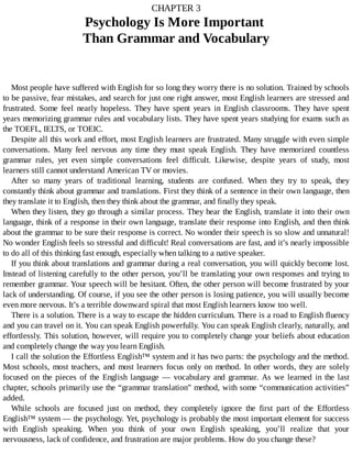 CHAPTER	3
Psychology	Is	More	Important	
Than	Grammar	and	Vocabulary
Most	people	have	suffered	with	English	for	so	long	they	worry	there	is	no	solution.	Trained	by	schools
to	be	passive,	fear	mistakes,	and	search	for	just	one	right	answer,	most	English	learners	are	stressed	and
frustrated.	 Some	 feel	 nearly	 hopeless.	 They	 have	 spent	 years	 in	 English	 classrooms.	 They	 have	 spent
years	memorizing	grammar	rules	and	vocabulary	lists.	They	have	spent	years	studying	for	exams	such	as
the	TOEFL,	IELTS,	or	TOEIC.
Despite	all	this	work	and	effort,	most	English	learners	are	frustrated.	Many	struggle	with	even	simple
conversations.	 Many	 feel	 nervous	 any	 time	 they	 must	 speak	 English.	 They	 have	 memorized	 countless
grammar	 rules,	 yet	 even	 simple	 conversations	 feel	 difficult.	 Likewise,	 despite	 years	 of	 study,	 most
learners	still	cannot	understand	American	TV	or	movies.
After	 so	 many	 years	 of	 traditional	 learning,	 students	 are	 confused.	 When	 they	 try	 to	 speak,	 they
constantly	think	about	grammar	and	translations.	First	they	think	of	a	sentence	in	their	own	language,	then
they	translate	it	to	English,	then	they	think	about	the	grammar,	and	finally	they	speak.
When	they	listen,	they	go	through	a	similar	process.	They	hear	the	English,	translate	it	into	their	own
language,	think	of	a	response	in	their	own	language,	translate	their	response	into	English,	and	then	think
about	the	grammar	to	be	sure	their	response	is	correct.	No	wonder	their	speech	is	so	slow	and	unnatural!
No	wonder	English	feels	so	stressful	and	difficult!	Real	conversations	are	fast,	and	it’s	nearly	impossible
to	do	all	of	this	thinking	fast	enough,	especially	when	talking	to	a	native	speaker.
If	you	think	about	translations	and	grammar	during	a	real	conversation,	you	will	quickly	become	lost.
Instead	of	listening	carefully	to	the	other	person,	you’ll	be	translating	your	own	responses	and	trying	to
remember	grammar.	Your	speech	will	be	hesitant.	Often,	the	other	person	will	become	frustrated	by	your
lack	of	understanding.	Of	course,	if	you	see	the	other	person	is	losing	patience,	you	will	usually	become
even	more	nervous.	It’s	a	terrible	downward	spiral	that	most	English	learners	know	too	well.
There	is	a	solution.	There	is	a	way	to	escape	the	hidden	curriculum.	There	is	a	road	to	English	fluency
and	you	can	travel	on	it.	You	can	speak	English	powerfully.	You	can	speak	English	clearly,	naturally,	and
effortlessly.	This	solution,	however,	will	require	you	to	completely	change	your	beliefs	about	education
and	completely	change	the	way	you	learn	English.
I	call	the	solution	the	Effortless	English™	system	and	it	has	two	parts:	the	psychology	and	the	method.
Most	schools,	most	teachers,	and	most	learners	focus	only	on	method.	In	other	words,	they	are	solely
focused	on	the	pieces	of	the	English	language	—	vocabulary	and	grammar.	As	we	learned	in	the	last
chapter,	schools	primarily	use	the	“grammar	translation”	method,	with	some	“communication	activities”
added.
While	 schools	 are	 focused	 just	 on	 method,	 they	 completely	 ignore	 the	 first	 part	 of	 the	 Effortless
English™	system	—	the	psychology.	Yet,	psychology	is	probably	the	most	important	element	for	success
with	 English	 speaking.	 When	 you	 think	 of	 your	 own	 English	 speaking,	 you’ll	 realize	 that	 your
nervousness,	lack	of	confidence,	and	frustration	are	major	problems.	How	do	you	change	these?
 