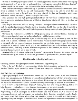 Without	an	effective	psychological	system,	you	will	struggle	to	find	success	with	even	the	best	language
teaching	method.	Let’s	use	a	story	to	understand	these	two	important	parts	of	the	Effortless	English™
system.	Imagine	that	you	are	on	a	road.	You	are	driving	on	the	road	to	English	fluency.
What	kind	of	car	would	you	want?	Let’s	say	all	you	have	to	drive	is	an	old	slow	car	that	often	breaks
down.	In	addition,	you	fill	this	old	car	with	cheap	gasoline.	What	kind	of	trip	will	you	have?	How	fast
will	you	go	on	this	road	to	fluency?	Most	likely,	your	trip	will	be	slow	and	frustrating,	with	frequent
breakdowns.	In	fact,	you	probably	will	not	reach	your	destination.
Now,	you	could	put	some	high	quality	gas	in	that	old	car,	but	even	then	it	will	likely	take	you	a	long
time	 to	 reach	 your	 destination.	 Better	 gas	 will	 help	 a	 little,	 but	 the	 trip	 is	 still	 likely	 to	 be	 slow	 and
frustrating.
Now	imagine	instead	that	you’ll	be	driving	a	Formula	1	racing	car	on	this	road	to	fluency.	This	car	is
made	for	speed	and	performance.	Clearly,	it	will	go	faster	than	the	old,	slow	car.	But	what	if	you	fill	it	up
with	cheap,	low	quality	fuel?	There	will	likely	be	problems.	Racing	cars	need	racing	fuel	or	they	will	not
perform	well.
Obviously,	the	best	situation	would	be	to	put	high	quality	racing	fuel	into	your	Formula	1	racing	car!
With	this	car	and	this	fuel,	your	trip	on	the	road	to	fluency	will	be	fast	and	exciting.
This	is	how	learning	English	works.	If	you’ve	been	studying	for	a	while,	you	know	by	now	that	there
are	all	sorts	of	systems.	Traditional	classes	at	universities.	Private	lessons	from	language	schools.	Online
or	 packaged	 software	 courses.	 Immersion	 programs	 that	 put	 you	 in	 the	 country	 where	 they	 speak	 the
language	you’re	studying.	In	other	words,	you’ve	got	a	lot	of	different	cars	to	choose	from.	Some	may	be
better	than	others,	some	may	be	faster.	But	even	the	greatest	of	these	methods,	the	Ferrari	of	language
teaching,	if	you	will,	needs	fuel	to	make	it	work.
A	method,	after	all,	is	only	an	engine.	And	if	you	don’t	give	an	engine	the	proper	fuel,	even	a	great	one
won’t	work	the	way	you’d	like	it	to.	To	succeed,	you	need	both	quality	fuel	and	a	powerful	engine.
	
The	right	engine	+	the	right	fuel	=	success
	
Obviously,	I	believe	the	right	engine	would	be	the	Effortless	English™	system.
What	is	the	fuel?	The	fuel	is	your	psychology.	It	is	the	beliefs,	emotions,	and	goals	that	power	your
learning.	Your	fuel	is	your	motivation,	your	confidence,	your	energy,	your	enthusiasm.
Your	Fuel:	Success	Psychology
If	 your	 psychology	 is	 weak,	 even	 the	 best	 method	 will	 fail.	 In	 other	 words,	 if	 you	 have	 connected
stress,	fear,	nervousness,	and	doubt	to	the	process	of	speaking	English	you	will	have	a	lot	of	problems.
Unfortunately,	this	is	exactly	what	happens	in	most	schools.	The	tests,	the	error	corrections,	and	the	boring
and	ineffective	methods	used	in	schools	combine	to	create	powerful	negative	emotions	in	most	students.
Even	if	you’re	using	my	Effortless	English™	method,	you	must	have	strong	psychology.	Unless	you
bring	the	proper	emotional	energy	to	the	language-learning	process,	it	won’t	be	enough.
The	Effortless	English™	system	is	based	upon	a	success	psychology	system	known	as	Neuro-Linguistic
Programming,	 or	 NLP.	 Developed	 by	 Richard	 Bandler	 and	 John	 Grinder,	 NLP	 is	 focused	 on	 the
psychology	of	success,	high-performance,	and	motivation.	Rather	than	study	mentally	ill	people,	Bandler
and	Grinder	researched	the	psychology	of	the	most	successful	people	in	the	world.	They	then	created	a
psychological	system	designed	to	help	individuals	achieve	the	highest	levels	of	success	and	happiness	in
 