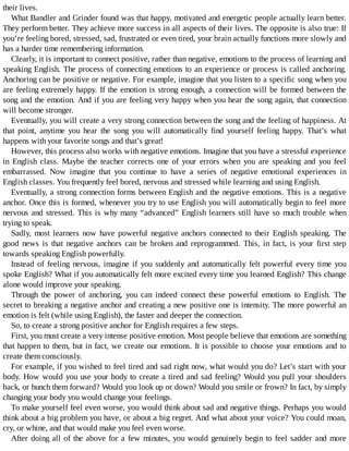their	lives.
What	Bandler	and	Grinder	found	was	that	happy,	motivated	and	energetic	people	actually	learn	better.
They	perform	better.	They	achieve	more	success	in	all	aspects	of	their	lives.	The	opposite	is	also	true:	If
you’re	feeling	bored,	stressed,	sad,	frustrated	or	even	tired,	your	brain	actually	functions	more	slowly	and
has	a	harder	time	remembering	information.
Clearly,	it	is	important	to	connect	positive,	rather	than	negative,	emotions	to	the	process	of	learning	and
speaking	English.	The	process	of	connecting	emotions	to	an	experience	or	process	is	called	anchoring.
Anchoring	can	be	positive	or	negative.	For	example,	imagine	that	you	listen	to	a	specific	song	when	you
are	feeling	extremely	happy.	If	the	emotion	is	strong	enough,	a	connection	will	be	formed	between	the
song	and	the	emotion.	And	if	you	are	feeling	very	happy	when	you	hear	the	song	again,	that	connection
will	become	stronger.
Eventually,	you	will	create	a	very	strong	connection	between	the	song	and	the	feeling	of	happiness.	At
that	 point,	 anytime	 you	 hear	 the	 song	 you	 will	 automatically	 find	 yourself	 feeling	 happy.	 That’s	 what
happens	with	your	favorite	songs	and	that’s	great!
However,	this	process	also	works	with	negative	emotions.	Imagine	that	you	have	a	stressful	experience
in	 English	 class.	 Maybe	 the	 teacher	 corrects	 one	 of	 your	 errors	 when	 you	 are	 speaking	 and	 you	 feel
embarrassed.	 Now	 imagine	 that	 you	 continue	 to	 have	 a	 series	 of	 negative	 emotional	 experiences	 in
English	classes.	You	frequently	feel	bored,	nervous	and	stressed	while	learning	and	using	English.
Eventually,	a	strong	connection	forms	between	English	and	the	negative	emotions.	This	is	a	negative
anchor.	Once	this	is	formed,	whenever	you	try	to	use	English	you	will	automatically	begin	to	feel	more
nervous	and	stressed.	This	is	why	many	“advanced”	English	learners	still	have	so	much	trouble	when
trying	to	speak.
Sadly,	most	learners	now	have	powerful	negative	anchors	connected	to	their	English	speaking.	The
good	 news	 is	 that	 negative	 anchors	 can	 be	 broken	 and	 reprogrammed.	 This,	 in	 fact,	 is	 your	 first	 step
towards	speaking	English	powerfully.
Instead	 of	 feeling	 nervous,	 imagine	 if	 you	 suddenly	 and	 automatically	 felt	 powerful	 every	 time	 you
spoke	English?	What	if	you	automatically	felt	more	excited	every	time	you	learned	English?	This	change
alone	would	improve	your	speaking.
Through	 the	 power	 of	 anchoring,	 you	 can	 indeed	 connect	 these	 powerful	 emotions	 to	 English.	 The
secret	to	breaking	a	negative	anchor	and	creating	a	new	positive	one	is	intensity.	The	more	powerful	an
emotion	is	felt	(while	using	English),	the	faster	and	deeper	the	connection.
So,	to	create	a	strong	positive	anchor	for	English	requires	a	few	steps.
First,	you	must	create	a	very	intense	positive	emotion.	Most	people	believe	that	emotions	are	something
that	happen	to	them,	but	in	fact,	we	create	our	emotions.	It	is	possible	to	choose	your	emotions	and	to
create	them	consciously.
For	example,	if	you	wished	to	feel	tired	and	sad	right	now,	what	would	you	do?	Let’s	start	with	your
body.	How	would	you	use	your	body	to	create	a	tired	and	sad	feeling?	Would	you	pull	your	shoulders
back,	or	hunch	them	forward?	Would	you	look	up	or	down?	Would	you	smile	or	frown?	In	fact,	by	simply
changing	your	body	you	would	change	your	feelings.
To	make	yourself	feel	even	worse,	you	would	think	about	sad	and	negative	things.	Perhaps	you	would
think	about	a	big	problem	you	have,	or	about	a	big	regret.	And	what	about	your	voice?	You	could	moan,
cry,	or	whine,	and	that	would	make	you	feel	even	worse.
After	doing	all	of	the	above	for	a	few	minutes,	you	would	genuinely	begin	to	feel	sadder	and	more
 