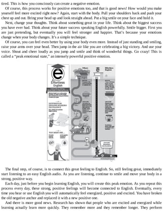 tired.	This	is	how	you	consciously	can	create	a	negative	emotion.
Of	course,	this	process	works	for	positive	emotions	too,	and	that	is	good	news!	How	would	you	make
yourself	feel	more	excited	right	now?	Again,	start	with	the	body.	Pull	your	shoulders	back	and	push	your
chest	up	and	out.	Bring	your	head	up	and	look	straight	ahead.	Put	a	big	smile	on	your	face	and	hold	it.
Next,	change	your	thoughts.	Think	about	something	great	in	your	life.	Think	about	the	biggest	success
you	have	ever	had.	Think	about	your	future	success	speaking	English	powerfully.	Smile	bigger.	First	you
are	 just	 pretending,	 but	 eventually	 you	 will	 feel	 stronger	 and	 happier.	 That’s	 because	 your	 emotions
change	when	your	body	changes.	It’s	a	simple	technique.
Of	course,	you	can	feel	even	better	by	using	your	body	even	more.	Instead	of	just	standing	and	smiling,
raise	your	arms	over	your	head.	Then	jump	in	the	air	like	you	are	celebrating	a	big	victory.	And	use	your
voice.	Shout	and	cheer	loudly	as	you	jump	and	smile	and	think	of	wonderful	things.	Go	crazy!	This	is
called	a	“peak	emotional	state,”	an	intensely	powerful	positive	emotion.
	
	
The	final	step,	of	course,	is	to	connect	this	great	feeling	to	English.	So,	still	feeling	great,	immediately
start	listening	to	an	easy	English	audio.	As	you	are	listening,	continue	to	smile	and	move	your	body	in	a
strong,	positive	way.
Each	day,	just	before	you	begin	learning	English,	you	will	create	this	peak	emotion.	As	you	repeat	this
process	every	day,	these	strong,	positive	feelings	will	become	connected	to	English.	Eventually,	every
time	you	hear	or	use	English	you	will	automatically	feel	energized,	positive	and	excited.	You	have	broken
the	old	negative	anchor	and	replaced	it	with	a	new	positive	one.
And	there	is	more	good	news.	Research	has	shown	that	people	who	are	excited	and	energized	while
learning	 actually	 learn	 more	 quickly.	 They	 remember	 more	 and	 they	 remember	 longer.	 They	 perform
 