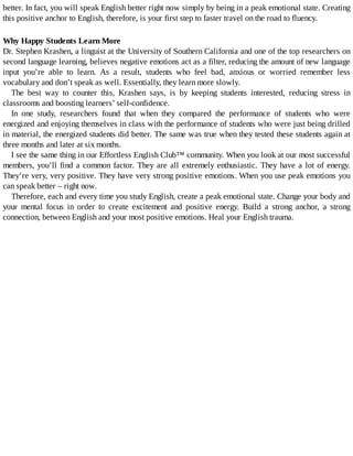 better.	In	fact,	you	will	speak	English	better	right	now	simply	by	being	in	a	peak	emotional	state.	Creating
this	positive	anchor	to	English,	therefore,	is	your	first	step	to	faster	travel	on	the	road	to	fluency.
Why	Happy	Students	Learn	More
Dr.	Stephen	Krashen,	a	linguist	at	the	University	of	Southern	California	and	one	of	the	top	researchers	on
second	language	learning,	believes	negative	emotions	act	as	a	filter,	reducing	the	amount	of	new	language
input	 you’re	 able	 to	 learn.	 As	 a	 result,	 students	 who	 feel	 bad,	 anxious	 or	 worried	 remember	 less
vocabulary	and	don’t	speak	as	well.	Essentially,	they	learn	more	slowly.
The	 best	 way	 to	 counter	 this,	 Krashen	 says,	 is	 by	 keeping	 students	 interested,	 reducing	 stress	 in
classrooms	and	boosting	learners’	self-confidence.
In	 one	 study,	 researchers	 found	 that	 when	 they	 compared	 the	 performance	 of	 students	 who	 were
energized	and	enjoying	themselves	in	class	with	the	performance	of	students	who	were	just	being	drilled
in	material,	the	energized	students	did	better.	The	same	was	true	when	they	tested	these	students	again	at
three	months	and	later	at	six	months.
I	see	the	same	thing	in	our	Effortless	English	Club™	community.	When	you	look	at	our	most	successful
members,	you’ll	find	a	common	factor.	They	are	all	extremely	enthusiastic.	They	have	a	lot	of	energy.
They’re	very,	very	positive.	They	have	very	strong	positive	emotions.	When	you	use	peak	emotions	you
can	speak	better	–	right	now.
Therefore,	each	and	every	time	you	study	English,	create	a	peak	emotional	state.	Change	your	body	and
your	 mental	 focus	 in	 order	 to	 create	 excitement	 and	 positive	 energy.	 Build	 a	 strong	 anchor,	 a	 strong
connection,	between	English	and	your	most	positive	emotions.	Heal	your	English	trauma.
 