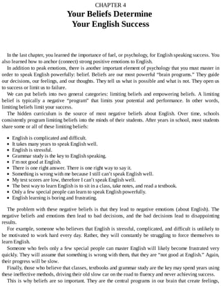 CHAPTER	4
Your	Beliefs	Determine	
Your	English	Success
In	the	last	chapter,	you	learned	the	importance	of	fuel,	or	psychology,	for	English	speaking	success.	You
also	learned	how	to	anchor	(connect)	strong	positive	emotions	to	English.
In	addition	to	peak	emotions,	there	is	another	important	element	of	psychology	that	you	must	master	in
order	to	speak	English	powerfully:	belief.	Beliefs	are	our	most	powerful	“brain	programs.”	They	guide
our	decisions,	our	feelings,	and	our	thoughts.	They	tell	us	what	is	possible	and	what	is	not.	They	open	us
to	success	or	limit	us	to	failure.
We	can	put	beliefs	into	two	general	categories:	limiting	beliefs	and	empowering	beliefs.	A	limiting
belief	 is	 typically	 a	 negative	 “program”	 that	 limits	 your	 potential	 and	 performance.	 In	 other	 words,
limiting	beliefs	limit	your	success.
The	 hidden	 curriculum	 is	 the	 source	 of	 most	 negative	 beliefs	 about	 English.	 Over	 time,	 schools
consistently	program	limiting	beliefs	into	the	minds	of	their	students.	After	years	in	school,	most	students
share	some	or	all	of	these	limiting	beliefs:
English	is	complicated	and	difficult.
It	takes	many	years	to	speak	English	well.
English	is	stressful.
Grammar	study	is	the	key	to	English	speaking.
I’m	not	good	at	English.
There	is	one	right	answer.	There	is	one	right	way	to	say	it.
Something	is	wrong	with	me	because	I	still	can’t	speak	English	well.
My	test	scores	are	low,	therefore	I	can’t	speak	English	well.
The	best	way	to	learn	English	is	to	sit	in	a	class,	take	notes,	and	read	a	textbook.
Only	a	few	special	people	can	learn	to	speak	English	powerfully.
English	learning	is	boring	and	frustrating.
The	problem	with	these	negative	beliefs	is	that	they	lead	to	negative	emotions	(about	English).	The
negative	beliefs	and	emotions	then	lead	to	bad	decisions,	and	the	bad	decisions	lead	to	disappointing
results.
For	example,	someone	who	believes	that	English	is	stressful,	complicated,	and	difficult	is	unlikely	to
be	motivated	to	work	hard	every	day.	Rather,	they	will	constantly	be	struggling	to	force	themselves	to
learn	English.
Someone	who	feels	only	a	few	special	people	can	master	English	will	likely	become	frustrated	very
quickly.	They	will	assume	that	something	is	wrong	with	them,	that	they	are	“not	good	at	English.”	Again,
their	progress	will	be	slow.
Finally,	those	who	believe	that	classes,	textbooks	and	grammar	study	are	the	key	may	spend	years	using
these	ineffective	methods,	driving	their	old	slow	car	on	the	road	to	fluency	and	never	achieving	success.
This	is	why	beliefs	are	so	important.	They	are	the	central	programs	in	our	brain	that	create	feelings,
 