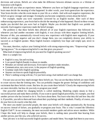 decisions	and	actions.	Beliefs	are	what	make	the	difference	between	ultimate	success	or	a	lifetime	of
frustration	with	English.
Beliefs	tell	you	what	an	experience	means.	Whenever	you	have	an	English	language	experience,	your
brain	must	decide	the	meaning	of	what	happened.	In	other	words,	your	brain	generalizes	the	experience.
Your	brain	decides	what	the	event	means	to	your	life	as	a	whole.	And	with	each	negative	experience,	the
belief	can	grow	stronger	and	stronger.	Eventually	you	become	completely	certain	about	the	belief.
For	 example,	 maybe	 you	 were	 repeatedly	 corrected	 by	 an	 English	 teacher.	 After	 each	 of	 these
embarrassing	experiences,	your	brain	had	to	decide	the	meaning	of	what	happened.	Based	on	these	events,
maybe	 you	 decided	 that	 you	 were	 bad	 at	 English.	 Maybe	 you	 decided	 that	 English	 was	 painful	 and
stressful.	Each	negative	experience	made	the	belief	stronger.
The	 problem	 is	 that	 these	 beliefs	 then	 affected	 all	 of	 your	 English	 experiences	 that	 followed.	 So
whenever	you	had	another	encounter	with	English,	it	was	always	with	these	negative	limiting	beliefs.
Because	of	this,	you	automatically	viewed	every	new	experience	with	English	more	negatively.	If	your
beliefs	 are	 strongly	 negative	 and	 you	 don’t	 change	 them,	 you	 can	 completely	 destroy	 your	 ability	 to
succeed	as	an	English	speaker.	Many	English	learners	completely	lose	hope	and	simply	quit,	never	to
succeed.
You	must,	therefore,	replace	your	limiting	beliefs	with	strong	empowering	ones.	“Empowering”	means
“giving	power.”	So	an	empowering	belief	is	one	that	gives	you	power!
What	kind	of	empowering	beliefs	do	you	need	for	English	speaking	success?
Here	is	a	sample	list:
English	is	easy,	fun	and	exciting.
I	can	speak	English	fluently	in	about	six	months.
Mistakes	are	normal	and	necessary.	Even	native	speakers	make	mistakes.
Communication,	not	a	test	score,	is	the	purpose	of	English	speaking.
Grammar	study	kills	English	speaking.
Anyone	can	learn	to	speak	English	powerfully.
There’s	nothing	wrong	with	me,	I’ve	just	been	using	a	bad	method	and	I	can	change	that.
I’m	sure	you	can	see	how	much	stronger	these	beliefs	are.	You	can	see	that	these	beliefs	are	more	likely
to	create	success	than	the	limiting	ones.	You	can	probably	imagine	the	greater	feelings	of	confidence	and
excitement	that	these	beliefs	create.	But	how	do	you	create	these	beliefs?	Clearly	the	empowering	beliefs
are	more	desirable,	but	how	do	you	truly	re-program	your	mind?
One	 powerful	 method	 for	 changing	 beliefs	 is	 called	 modeling.	 Modeling	 simply	 means	 to	 find	 a
successful	person	and	study	them	carefully.	If	you	want	to	speak	English	powerfully,	for	example,	you	find
another	person	who	has	learned	to	do	it.	You	learn	about	them.	You	learn	what	they	did	and	how	they	did
it.	If	possible,	you	talk	to	them	and	learn	about	their	psychology	and	their	methods.	Finally,	of	course,	you
do	your	best	to	do	exactly	what	they	did.
The	more	you	model	successful	people,	the	more	your	beliefs	will	change	automatically.	By	focusing
on	success	instead	of	failure,	you	gradually	re-program	your	brain.	This	is	why	I	created	the	Effortless
English	Club™.	In	our	community,	the	most	successful	members	guide	and	advise	newer	members.	While
I	 hope	 this	 book	 will	 help	 to	 change	 your	 beliefs,	 there	 is	 nothing	 more	 powerful	 than	 hearing	 from
another	person,	just	like	you,	who	achieved	success.
Your	job	now	is	to	find	successful	English	speakers	and	model	them.	You	might	find	them	in	your	town.
 