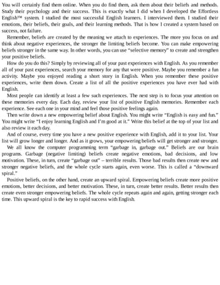 You	will	certainly	find	them	online.	When	you	do	find	them,	ask	them	about	their	beliefs	and	methods.
Study	 their	 psychology	 and	 their	 success.	 This	 is	 exactly	 what	 I	 did	 when	 I	 developed	 the	 Effortless
English™	 system.	 I	 studied	 the	 most	 successful	 English	 learners.	 I	 interviewed	 them.	 I	 studied	 their
emotions,	their	beliefs,	their	goals,	and	their	learning	methods.	That	is	how	I	created	a	system	based	on
success,	not	failure.
Remember,	beliefs	are	created	by	the	meaning	we	attach	to	experiences.	The	more	you	focus	on	and
think	about	negative	experiences,	the	stronger	the	limiting	beliefs	become.	You	can	make	empowering
beliefs	stronger	in	the	same	way.	In	other	words,	you	can	use	“selective	memory”	to	create	and	strengthen
your	positive	beliefs.
How	do	you	do	this?	Simply	by	reviewing	all	of	your	past	experiences	with	English.	As	you	remember
all	of	your	past	experiences,	search	your	memory	for	any	that	were	positive.	Maybe	you	remember	a	fun
activity.	 Maybe	 you	 enjoyed	 reading	 a	 short	 story	 in	 English.	 When	 you	 remember	 these	 positive
experiences,	 write	 them	 down.	 Create	 a	 list	 of	 all	 the	 positive	 experiences	 you	 have	 ever	 had	 with
English.
Most	people	can	identify	at	least	a	few	such	experiences.	The	next	step	is	to	focus	your	attention	on
these	 memories	 every	 day.	 Each	 day,	 review	 your	 list	 of	 positive	 English	 memories.	 Remember	 each
experience.	See	each	one	in	your	mind	and	feel	those	positive	feelings	again.
Then	write	down	a	new	empowering	belief	about	English.	You	might	write	“English	is	easy	and	fun.”
You	might	write	“I	enjoy	learning	English	and	I’m	good	at	it.”	Write	this	belief	at	the	top	of	your	list	and
also	review	it	each	day.
And	of	course,	every	time	you	have	a	new	positive	experience	with	English,	add	it	to	your	list.	Your
list	will	grow	longer	and	longer.	And	as	it	grows,	your	empowering	beliefs	will	get	stronger	and	stronger.
We	 all	 know	 the	 computer	 programming	 term	 “garbage	 in,	 garbage	 out.”	 Beliefs	 are	 our	 brain
programs.	 Garbage	 (negative	 limiting)	 beliefs	 create	 negative	 emotions,	 bad	 decisions,	 and	 low
motivation.	These,	in	turn,	create	“garbage	out”	–	terrible	results.	Those	bad	results	then	create	new	and
stronger	 negative	 beliefs,	 and	 the	 whole	 cycle	 starts	 again,	 even	 worse.	 This	 is	 called	 a	 “downward
spiral.”
Positive	beliefs,	on	the	other	hand,	create	an	upward	spiral.	Empowering	beliefs	create	more	positive
emotions,	better	decisions,	and	better	motivation.	These,	in	turn,	create	better	results.	Better	results	then
create	even	stronger	empowering	beliefs.	The	whole	cycle	repeats	again	and	again,	getting	stronger	each
time.	This	upward	spiral	is	the	key	to	rapid	success	with	English.
 