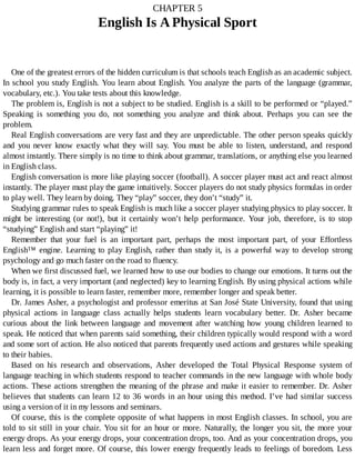 CHAPTER	5
English	Is	A	Physical	Sport
One	of	the	greatest	errors	of	the	hidden	curriculum	is	that	schools	teach	English	as	an	academic	subject.
In	school	you	study	English.	You	learn	about	English.	You	analyze	the	parts	of	the	language	(grammar,
vocabulary,	etc.).	You	take	tests	about	this	knowledge.
The	problem	is,	English	is	not	a	subject	to	be	studied.	English	is	a	skill	to	be	performed	or	“played.”
Speaking	 is	 something	 you	 do,	 not	 something	 you	 analyze	 and	 think	 about.	 Perhaps	 you	 can	 see	 the
problem.
Real	English	conversations	are	very	fast	and	they	are	unpredictable.	The	other	person	speaks	quickly
and	 you	 never	 know	 exactly	 what	 they	 will	 say.	 You	 must	 be	 able	 to	 listen,	 understand,	 and	 respond
almost	instantly.	There	simply	is	no	time	to	think	about	grammar,	translations,	or	anything	else	you	learned
in	English	class.
English	conversation	is	more	like	playing	soccer	(football).	A	soccer	player	must	act	and	react	almost
instantly.	The	player	must	play	the	game	intuitively.	Soccer	players	do	not	study	physics	formulas	in	order
to	play	well.	They	learn	by	doing.	They	“play”	soccer,	they	don’t	“study”	it.
Studying	grammar	rules	to	speak	English	is	much	like	a	soccer	player	studying	physics	to	play	soccer.	It
might	 be	 interesting	 (or	 not!),	 but	 it	 certainly	 won’t	 help	 performance.	 Your	 job,	 therefore,	 is	 to	 stop
“studying”	English	and	start	“playing”	it!
Remember	 that	 your	 fuel	 is	 an	 important	 part,	 perhaps	 the	 most	 important	 part,	 of	 your	 Effortless
English™	 engine.	 Learning	 to	 play	 English,	 rather	 than	 study	 it,	 is	 a	 powerful	 way	 to	 develop	 strong
psychology	and	go	much	faster	on	the	road	to	fluency.
When	we	first	discussed	fuel,	we	learned	how	to	use	our	bodies	to	change	our	emotions.	It	turns	out	the
body	is,	in	fact,	a	very	important	(and	neglected)	key	to	learning	English.	By	using	physical	actions	while
learning,	it	is	possible	to	learn	faster,	remember	more,	remember	longer	and	speak	better.
Dr.	James	Asher,	a	psychologist	and	professor	emeritus	at	San	José	State	University,	found	that	using
physical	 actions	 in	 language	 class	 actually	 helps	 students	 learn	 vocabulary	 better.	 Dr.	 Asher	 became
curious	 about	 the	 link	 between	 language	 and	 movement	 after	 watching	 how	 young	 children	 learned	 to
speak.	He	noticed	that	when	parents	said	something,	their	children	typically	would	respond	with	a	word
and	some	sort	of	action.	He	also	noticed	that	parents	frequently	used	actions	and	gestures	while	speaking
to	their	babies.
Based	 on	 his	 research	 and	 observations,	 Asher	 developed	 the	 Total	 Physical	 Response	 system	 of
language	teaching	in	which	students	respond	to	teacher	commands	in	the	new	language	with	whole	body
actions.	These	actions	strengthen	the	meaning	of	the	phrase	and	make	it	easier	to	remember.	Dr.	Asher
believes	that	students	can	learn	12	to	36	words	in	an	hour	using	this	method.	I’ve	had	similar	success
using	a	version	of	it	in	my	lessons	and	seminars.
Of	course,	this	is	the	complete	opposite	of	what	happens	in	most	English	classes.	In	school,	you	are
told	to	sit	still	in	your	chair.	You	sit	for	an	hour	or	more.	Naturally,	the	longer	you	sit,	the	more	your
energy	drops.	As	your	energy	drops,	your	concentration	drops,	too.	And	as	your	concentration	drops,	you
learn	less	and	forget	more.	Of	course,	this	lower	energy	frequently	leads	to	feelings	of	boredom.	Less
 