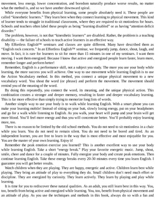 movement,	 less	 energy,	 lower	 concentration,	 and	 boredom	 naturally	 produce	 worse	 results,	 no	 matter
what	the	method	is,	and	so	we	have	another	downward	spiral.
While	 everyone	 benefits	 from	 physical	 learning,	 some	 people	 absolutely	 need	 it.	 These	 people	 are
called	“kinesthetic	learners.”	They	learn	best	when	they	connect	learning	to	physical	movement.	This	kind
of	learner	tends	to	struggle	in	traditional	classrooms,	where	they	are	required	to	sit	motionless	for	hours.
Schools	and	teachers	often	label	these	people	as	being	“learning	disabled”	or	as	having	“attention	deficit
disorder.”
The	problem,	however,	is	not	that	“kinesthetic	learners”	are	disabled.	Rather,	the	problem	is	a	teaching
disability	—	the	failure	of	schools	to	teach	active	learners	in	an	effective	way.
My	 Effortless	 English™	 seminars	 and	 classes	 are	 quite	 different.	 Many	 have	 described	 them	 as
“English	rock	concerts.”	In	an	Effortless	English™	seminar,	we	frequently	jump,	dance,	shout,	laugh,	and
move.	In	fact,	it	is	rare	for	learners	to	sit	for	more	than	15	minutes	in	one	of	my	seminars.	I	want	them
moving.	I	want	them	energized.	Because	I	know	that	active	and	energized	people	learn	faster,	learn	more,
remember	longer	and	perform	better!
Remember,	English	is	a	performance	skill,	not	a	subject	you	study.	The	more	you	use	your	body	while
learning,	the	more	success	you	will	achieve.	One	way	to	use	movement	while	learning	English	is	to	use
the	 Action	 Vocabulary	 method.	 In	 this	 method,	 you	 connect	 a	 unique	 physical	 movement	 to	 a	 new
vocabulary	 word.	 You	 shout	 the	 word	 (or	 phrase)	 and	 perform	 the	 movement.	 The	 movement	 should
remind	you	of	the	meaning	of	the	word.
By	 doing	 this	 repeatedly,	 you	 connect	 the	 word,	 its	 meaning,	 and	 the	 unique	 physical	 action.	 This
combination	creates	a	stronger	and	deeper	memory,	resulting	in	faster	and	deeper	vocabulary	learning.
This	is	far	more	effective	than	simply	trying	to	memorize	long	lists	of	words.
Another	simple	way	to	use	your	body	is	to	walk	while	learning	English.	With	a	smart	phone	you	can
make	your	learning	mobile!	Instead	of	sitting	on	your	butt,	slowly	losing	energy,	put	on	your	headphones
and	go	for	a	walk	while	listening	to	English.	As	you	walk,	your	heart	will	pump	and	your	brain	will	get
more	blood.	You’ll	feel	more	energy	and	thus	you	will	concentrate	better.	You’ll	probably	enjoy	learning
more,	too.
There	is	no	reason	to	be	limited	by	the	old	school	methods.	You	do	not	need	to	sit	motionless	in	a	chair
while	 you	 learn.	 You	 do	 not	 need	 to	 remain	 silent.	 You	 do	 not	 need	 to	 be	 bored	 and	 tired.	 As	 an
independent	learner,	you	are	free	to	learn	in	the	way	that	is	most	effective	and	most	enjoyable	for	you.
You	are	the	master	of	your	own	learning.	Enjoy	it!
Remember	 the	 peak	 emotion	 exercise	 you	 learned?	 This	 is	 another	 excellent	 way	 to	 use	 your	 body
while	learning	English.	Take	a	short	“energy	break.”	Play	your	favorite	energetic	music.	Jump,	shout,
smile,	cheer	and	dance	for	a	couple	of	minutes.	Fully	energize	your	body	and	create	peak	emotions.	Then
continue	learning	English.	Take	these	energy	breaks	every	20-30	minutes	every	time	you	learn	English.	I
guarantee	you	will	get	better	results.
Watch	children	when	they	are	playing.	They	are	happy,	energetic	and	active.	Children	learn	best	while
playing.	They	bring	an	attitude	of	play	to	everything	they	do.	Small	children	don’t	need	much	effort	or
discipline.	They	are	energized	by	curiosity.	They	learn	actively.	They	learn	by	playing	and	play	while
learning.
It	is	time	for	you	to	rediscover	these	natural	qualities.	As	an	adult,	you	still	learn	best	in	this	way.	You,
too,	benefit	from	being	active	and	energized	while	learning.	You,	too,	benefit	from	physical	movement	and
an	attitude	of	play.	As	you	use	the	techniques	and	methods	in	this	book,	always	do	so	with	a	fun	and
 