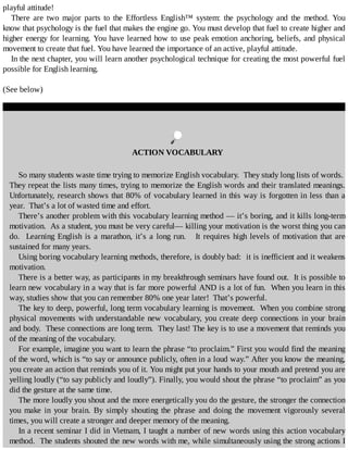 playful	attitude!
There	 are	 two	 major	 parts	 to	 the	 Effortless	 English™	 system:	 the	 psychology	 and	 the	 method.	 You
know	that	psychology	is	the	fuel	that	makes	the	engine	go.	You	must	develop	that	fuel	to	create	higher	and
higher	energy	for	learning.	You	have	learned	how	to	use	peak	emotion	anchoring,	beliefs,	and	physical
movement	to	create	that	fuel.	You	have	learned	the	importance	of	an	active,	playful	attitude.
In	the	next	chapter,	you	will	learn	another	psychological	technique	for	creating	the	most	powerful	fuel
possible	for	English	learning.
(See	below)
	
ACTION	VOCABULARY
So	many	students	waste	time	trying	to	memorize	English	vocabulary.		They	study	long	lists	of	words.	
They	repeat	the	lists	many	times,	trying	to	memorize	the	English	words	and	their	translated	meanings.
Unfortunately,	research	shows	that	80%	of	vocabulary	learned	in	this	way	is	forgotten	in	less	than	a
year.		That’s	a	lot	of	wasted	time	and	effort.
There’s	another	problem	with	this	vocabulary	learning	method	—	it’s	boring,	and	it	kills	long-term
motivation.		As	a	student,	you	must	be	very	careful—	killing	your	motivation	is	the	worst	thing	you	can
do.		Learning	English	is	a	marathon,	it’s	a	long	run.			It	requires	high	levels	of	motivation	that	are
sustained	for	many	years.
Using	boring	vocabulary	learning	methods,	therefore,	is	doubly	bad:		it	is	inefficient	and	it	weakens
motivation.
There	is	a	better	way,	as	participants	in	my	breakthrough	seminars	have	found	out.		It	is	possible	to
learn	new	vocabulary	in	a	way	that	is	far	more	powerful	AND	is	a	lot	of	fun.		When	you	learn	in	this
way,	studies	show	that	you	can	remember	80%	one	year	later!		That’s	powerful.
The	key	to	deep,	powerful,	long	term	vocabulary	learning	is	movement.		When	you	combine	strong
physical	movements	with	understandable	new	vocabulary,	you	create	deep	connections	in	your	 brain
and	body.		These	connections	are	long	term.		They	last!	The	key	is	to	use	a	movement	that	reminds	you
of	the	meaning	of	the	vocabulary.
For	example,	imagine	you	want	to	learn	the	phrase	“to	proclaim.”	First	you	would	find	the	meaning
of	the	word,	which	is	“to	say	or	announce	publicly,	often	in	a	loud	way.”	After	you	know	the	meaning,
you	create	an	action	that	reminds	you	of	it.	You	might	put	your	hands	to	your	mouth	and	pretend	you	are
yelling	loudly	(“to	say	publicly	and	loudly”).	Finally,	you	would	shout	the	phrase	“to	proclaim”	as	you
did	the	gesture	at	the	same	time.
The	more	loudly	you	shout	and	the	more	energetically	you	do	the	gesture,	the	stronger	the	connection
you	 make	 in	 your	 brain.	 By	 simply	 shouting	 the	 phrase	 and	 doing	 the	 movement	 vigorously	 several
times,	you	will	create	a	stronger	and	deeper	memory	of	the	meaning.
In	a	recent	seminar	I	did	in	Vietnam,	I	taught	a	number	of	new	words	using	this	action	vocabulary
method.		The	students	shouted	the	new	words	with	me,	while	simultaneously	using	the	strong	actions	I
 