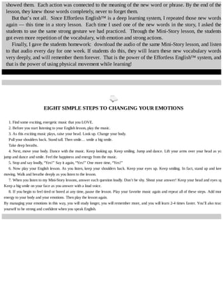 showed	them.		Each	action	was	connected	to	the	meaning	of	the	new	word	or	phrase.	By	the	end	of	the
lesson,	they	knew	those	words	completely,	never	to	forget	them.
But	that’s	not	all.		Since	Effortless	English™	is	a	deep	learning	system,	I	repeated	those	new	words
again	—	this	time	in	a	story	lesson.		Each	time	I	used	one	of	the	new	words	in	the	story,	I	asked	the
students	to	use	the	same	strong	gesture	we	had	practiced.		Through	the	Mini-Story	lesson,	the	students
got	even	more	repetition	of	the	vocabulary,	with	emotion	and	strong	actions.
Finally,	I	gave	the	students	homework:		download	the	audio	of	the	same	Mini-Story	lesson,	and	listen
to	that	audio	every	day	for	one	week.	If	students	do	this,	they	will	learn	these	new	vocabulary	words
very	deeply,	and	will	remember	them	forever.		That	is	the	power	of	the	Effortless	English™	system,	and
that	is	the	power	of	using	physical	movement	while	learning!
	
EIGHT	SIMPLE	STEPS	TO	CHANGING	YOUR	EMOTIONS
1.	Find	some	exciting,	energetic	music	that	you	LOVE.
2.	Before	you	start	listening	to	your	English	lesson,	play	the	music.
3.	As	this	exciting	music	plays,	raise	your	head.	Look	up.	Change	your	body.
Pull	your	shoulders	back.	Stand	tall.	Then	smile…	smile	a	big	smile.
Take	deep	breaths.
4.	Next,	move	your	body.	Dance	with	the	music.	Keep	looking	up.	Keep	smiling.	Jump	and	dance.	Lift	your	arms	over	your	head	as	you
jump	and	dance	and	smile.	Feel	the	happiness	and	energy	from	the	music.
5.	Stop	and	say	loudly,	“Yes!”	Say	it	again,	“Yes!”	One	more	time,	“Yes!”
6.	Now	play	your	English	lesson.	As	you	listen,	keep	your	shoulders	back.	Keep	your	eyes	up.	Keep	smiling.	In	fact,	stand	up	and	keep
moving.	Walk	and	breathe	deeply	as	you	listen	to	the	lesson.
7.	When	you	listen	to	my	Mini-Story	lessons,	answer	each	question	loudly.	Don’t	be	shy.	Shout	your	answer!	Keep	your	head	and	eyes	up.
Keep	a	big	smile	on	your	face	as	you	answer	with	a	loud	voice.
8.	If	you	begin	to	feel	tired	or	bored	at	any	time,	pause	the	lesson.	Play	your	favorite	music	again	and	repeat	all	of	these	steps.	Add	more
energy	to	your	body	and	your	emotions.	Then	play	the	lesson	again.
By	managing	your	emotions	in	this	way,	you	will	study	longer,	you	will	remember	more,	and	you	will	learn	2-4	times	faster.	You’ll	also	teach
yourself	to	be	strong	and	confident	when	you	speak	English.
 