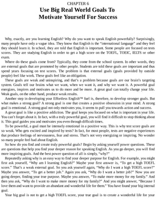 CHAPTER	6
Use	Big	Real	World	Goals	To	
Motivate	Yourself	For	Success
Why,	exactly,	are	you	learning	English?	Why	do	you	want	to	speak	English	powerfully?	Surprisingly,
many	people	have	only	a	vague	idea.	They	know	that	English	is	the	“international	language”	and	they	feel
they	should	learn	it.	In	school,	they	are	told	that	English	is	important.	Some	people	are	focused	on	tests
scores.	They	are	studying	English	in	order	to	get	a	high	score	on	the	TOEFL,	TOEIC,	IELTS	or	other
exam.
Where	do	these	goals	come	from?	Typically,	they	come	from	the	school	system.	In	other	words,	they
are	external	goals	that	are	promoted	by	other	people.	Students	are	told	these	goals	are	important	and	thus
spend	 years	 focusing	 on	 test	 scores.	 The	 problem	 is	 that	 external	 goals	 (goals	 provided	 by	 outside
people)	feel	like	work.	These	goals	feel	like	an	obligation.
These	goals	are	weak	and	uninspiring,	and	that’s	a	problem	because	goals	are	our	brain’s	targeting
system.	Goals	tell	our	brains	what	we	want,	when	we	want	it,	and	why	we	want	it.	A	powerful	goal
energizes,	inspires	and	motivates	us	to	do	more	and	be	more.	A	great	goal	can	totally	change	your	life.
Weak	goals,	on	the	other	hand,	produce	weak	results.
Another	step	in	developing	your	Effortless	English™	fuel	is,	therefore,	to	develop	stronger	goals.	But
what	makes	a	strong	goal?	A	strong	goal	is	one	that	creates	a	positive	obsession	in	your	mind.	A	strong
goal	is	emotional.	A	strong	goal	not	only	motivates	you,	it	seems	to	pull	you	towards	action	and	success.
A	great	goal	is	like	a	positive	addiction.	The	goal	keeps	you	focused	on	what	is	important	in	your	life.
You	can’t	forget	about	it.	In	fact,	with	a	truly	powerful	goal,	you	will	find	it	difficult	to	stop	thinking	about
it.	This	goal	guides	you	and	motivates	you	even	through	difficult	times.
To	be	powerful,	a	goal	must	be	intensely	emotional	in	a	positive	way.	This	is	why	test	score	goals	are
so	weak.	Who	gets	excited	and	inspired	by	tests?	In	fact,	for	most	people,	tests	are	negative	experiences
that	produce	feelings	of	nervousness,	fear	and	stress.	That’s	not	very	energizing	or	inspiring.	No	wonder
so	many	people	feel	bad	about	English.
So	how	do	you	find	and	create	truly	powerful	goals?	Begin	by	asking	yourself	power	questions.	These
are	questions	that	help	you	find	your	deeper	reason	for	speaking	English.	As	you	go	deeper,	you	will	find
more	inspiring	goals.	And	the	best	power	question	of	all	is	simply,	“why?”
Repeatedly	asking	why	is	an	easy	way	to	find	your	deeper	purpose	for	English.	For	example,	you	might
first	 ask	 yourself,	 “Why	 am	 I	 learning	 English?”	 Maybe	 your	 first	 answer	 is,	 “To	 get	 a	 high	 TOEFL
score.”	That’s	a	weak	external	goal.	So	you	ask	yourself	again,	“Why	do	I	want	a	high	TOEFL	score?”
Maybe	you	answer,	“To	get	a	better	job.”	Again	you	ask,	“Why	do	I	want	a	better	job?”	Now	you	are
going	deeper,	finding	your	true	purpose.	Maybe	you	answer,	“To	make	more	money	for	my	family.”	And
then	you	ask,	“Why	do	I	want	to	make	more	money	for	my	family?”	And	you	might	answer,	“Because	I
love	them	and	want	to	provide	an	abundant	and	wonderful	life	for	them.”	You	have	found	your	big	internal
goal.
Your	big	goal	is	not	to	get	a	high	TOEFL	score,	your	true	goal	is	to	create	a	wonderful	life	for	your
 