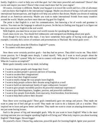 family.	English	is	a	tool	to	help	you	with	that	goal.	Isn’t	that	more	powerful	and	emotional?	Doesn’t	that
excite	and	inspire	you	more?	Doesn’t	that	create	much	more	fuel	for	your	engine?
Of	course,	everyone	is	different.	Maybe	your	big	goal	is	to	travel	the	world	and	live	a	life	of	adventure
–	and	you	know	that	English	is	the	international	language.	Maybe	you	dream	of	being	a	rich	and	successful
international	businessperson,	and	English	will	help	you	achieve	that	dream.	Maybe	you	dream	of	studying
abroad	at	an	American	university.	Maybe	you	want	to	make	international	friends	from	many	countries
around	the	world.	Maybe	you	have	more	than	one	big	goal	for	English.
The	point	is	that	English	is	a	tool	for	communication.	Just	knowing	a	lot	of	words	and	grammar	is
useless.	You	must	use	the	language	to	unleash	its	power.	So	the	key	to	finding	your	big	goal	is	to	figure	out
how	you	want	to	use	English	in	the	real	world.
With	English,	you	must	focus	on	your	real	world	reasons	for	speaking	the	language.
Goals	must	excite	you.	You	should	feel	enthusiastic	and	energized	just	thinking	about	your	goals.
Even	though	I’m	writing	on	this	topic,	I	too	have	sometimes	been	guilty	of	having	weak	goals.	For
example,	I	recently	did	a	series	of	seminars	and	presentations	in	Thailand.	My	initial	goals	were:
To	teach	people	about	the	Effortless	English™	system.
To	connect	with	more	people.
Now	these	were	certainly	positive	goals	–	but	they	had	no	power.	They	didn’t	excite	me.	They	didn’t
create	 passion.	 So	 I	 thought	 more	 deeply.	 I	 asked	 myself,	 “Why	 do	 I	 want	 to	 teach	 people	 about	 the
Effortless	English™	system?	Why	do	I	want	to	connect	with	more	people?	What	do	I	want	to	contribute?
What	do	I	want	to	accomplish?”
Better	goals	instantly	came	to	my	mind,	including:
I	want	to	inspire	people	and	change	their	lives!
I	want	to	awaken	people’s	passion	and	love	of	learning.
I	want	to	awaken	their	imaginations!
I	want	to	heal	their	English	trauma!
I	want	to	totally	change	the	way	people	learn	English.
I	want	to	help	people	achieve	their	dreams	using	English	as	a	tool!
I	want	to	build	an	international	family	of	super	enthusiastic	learners!
I	want	to	give	people	incredibly	positive	&	powerful	emotional	experiences!
I	want	to	give	them	happiness,	laughter,	passion,	and	powerful	confidence.
I	want	to	free	people	from	doubt,	from	insecurity,	from	boredom,	from	hesitancy.
I	want	to	help	them	achieve	their	dreams!
Now	these	were	exciting	goals!	These	goals	immediately	gave	me	energy	and	power.	They	made	me
want	to	jump	out	of	bed	and	get	to	work!	They	made	me	want	to	do	a	fantastic	job	as	a	teacher.	They
inspired	me	to	learn	and	grow	better	and	better.	They	made	me	want	to	create	an	amazing	demonstration	–
not	just	some	boring	lecture.
Such	is	the	power	of	big	and	meaningful	goals.	Why	do	you	want	to	learn	English?	What	is	the	most
exciting	outcome	you	can	imagine	speaking	English	will	bring	you?	What	truly	inspires	you	about	learning
English?	Think	bigger.	Dream	bigger!
Do	yourself	a	favor:	Choose	big,	audacious,	powerful	goals	for	learning	English.	Ignite	your	passion!
 
