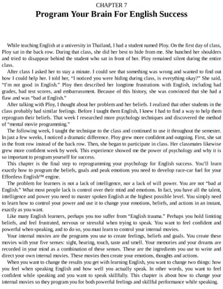 CHAPTER	7
Program	Your	Brain	For	English	Success
While	teaching	English	at	a	university	in	Thailand,	I	had	a	student	named	Ploy.	On	the	first	day	of	class,
Ploy	sat	in	the	back	row.	During	that	class,	she	did	her	best	to	hide	from	me.	She	hunched	her	shoulders
and	tried	to	disappear	behind	the	student	who	sat	in	front	of	her.	Ploy	remained	silent	during	the	entire
class.
After	class	I	asked	her	to	stay	a	minute.	I	could	see	that	something	was	wrong	and	wanted	to	find	out
how	I	could	help	her.	I	told	her,	“I	noticed	you	were	hiding	during	class,	is	everything	okay?”	She	said,
“I’m	 not	 good	 in	 English.”	 Ploy	 then	 described	 her	 longtime	 frustrations	 with	 English,	 including	 bad
grades,	bad	test	scores,	and	embarrassment.	Because	of	this	history,	she	was	convinced	that	she	had	a
flaw	and	was	“bad	at	English.”
After	talking	with	Ploy,	I	thought	about	her	problem	and	her	beliefs.	I	realized	that	other	students	in	the
class	probably	had	similar	feelings.	Before	I	taught	them	English,	I	knew	I	had	to	find	a	way	to	help	them
reprogram	their	beliefs.	That	week	I	researched	more	psychology	techniques	and	discovered	the	method
of	“mental	movie	programming.”
The	following	week,	I	taught	the	technique	to	the	class	and	continued	to	use	it	throughout	the	semester.
In	just	a	few	weeks,	I	noticed	a	dramatic	difference.	Ploy	grew	more	confident	and	outgoing.	First,	she	sat
in	the	front	row	instead	of	the	back	row.	Then,	she	began	to	participate	in	class.	Her	classmates	likewise
grew	more	confident	week	by	week.	This	experience	showed	me	the	power	of	psychology	and	why	it	is
so	important	to	program	yourself	for	success.
This	 chapter	 is	 the	 final	 step	 to	 reprogramming	 your	 psychology	 for	 English	 success.	 You’ll	 learn
exactly	how	to	program	the	beliefs,	goals	and	peak	emotions	you	need	to	develop	race-car	fuel	for	your
Effortless	English™	engine.
The	problem	for	learners	is	not	a	lack	of	intelligence,	nor	a	lack	of	will	power.	You	are	not	“bad	at
English.”	What	most	people	lack	is	control	over	their	mind	and	emotions.	In	fact,	you	have	all	the	talent,
intelligence	and	power	you	need	to	master	spoken	English	at	the	highest	possible	level.	You	simply	need
to	learn	how	to	control	your	power	and	use	it	to	change	your	emotions,	beliefs,	and	actions	in	an	instant,
exactly	as	you	want.
Like	many	English	learners,	perhaps	you	too	suffer	from	“English	trauma.”	Perhaps	you	hold	limiting
beliefs,	and	feel	frustrated,	nervous	or	stressful	when	trying	to	speak.	You	want	to	feel	confident	and
powerful	when	speaking,	and	to	do	so,	you	must	learn	to	control	your	internal	movies.
Your	internal	movies	are	the	programs	you	use	to	create	feelings,	beliefs	and	goals.	You	create	these
movies	with	your	five	senses:	sight,	hearing,	touch,	taste	and	smell.	Your	memories	and	your	dreams	are
recorded	in	your	mind	as	a	combination	of	these	senses.	These	are	the	ingredients	you	use	to	write	and
direct	your	own	internal	movies.	These	movies	then	create	your	emotions,	thoughts	and	actions.
When	you	want	to	change	the	results	you	get	with	learning	English,	you	want	to	change	two	things:	how
you	 feel	 when	 speaking	 English	 and	 how	 well	 you	 actually	 speak.	 In	 other	 words,	 you	 want	 to	 feel
confident	 while	 speaking	 and	 you	 want	 to	 speak	 skillfully.	 This	 chapter	 is	 about	 how	 to	 change	 your
internal	movies	so	they	program	you	for	both	powerful	feelings	and	skillful	performance	while	speaking.
 